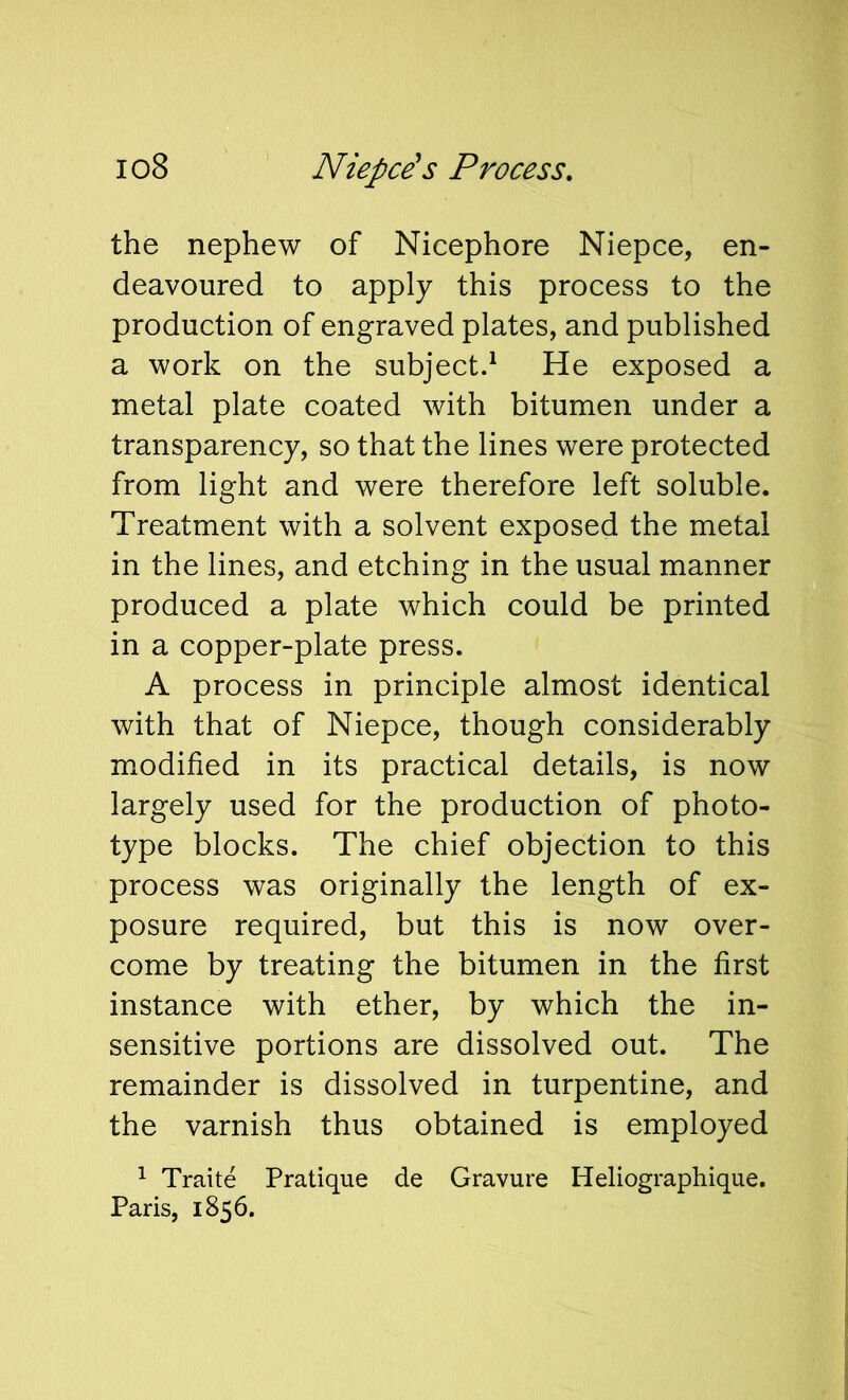 io8 Niepce's Process, the nephew of Nicephore Niepce, en- deavoured to apply this process to the production of engraved plates, and published a work on the subject^ He exposed a metal plate coated with bitumen under a transparency, so that the lines were protected from light and were therefore left soluble. Treatment with a solvent exposed the metal in the lines, and etching in the usual manner produced a plate which could be printed in a copper-plate press. A process in principle almost identical with that of Niepce, though considerably modified in its practical details, is now largely used for the production of photo- type blocks. The chief objection to this process was originally the length of ex- posure required, but this is now over- come by treating the bitumen in the first instance with ether, by which the in- sensitive portions are dissolved out. The remainder is dissolved in turpentine, and the varnish thus obtained is employed ^ Traite Pratique de Gravure Heliographique, Paris, 1856.