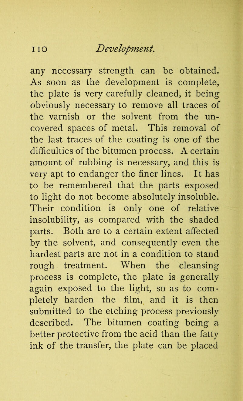 any necessary strength can be obtained. As soon as the development is complete, the plate is very carefully cleaned, it being obviously necessary to remove all traces of the varnish or the solvent from the un- covered spaces of metal. This removal of the last traces of the coating is one of the difficulties of the bitumen process. A certain amount of rubbing is necessary, and this is very apt to endanger the finer lines. It has to be remembered that the parts exposed to light do not become absolutely insoluble. Their condition is only one of relative insolubility, as compared with the shaded parts. Both are to a certain extent affected by the solvent, and consequently even the hardest parts are not in a condition to stand rough treatment. When the cleansing process is complete, the plate is generally again exposed to the light, so as to com- pletely harden the film, and it is then submitted to the etching process previously described. The bitumen coating being a better protective from the acid than the fatty ink of the transfer, the plate can be placed