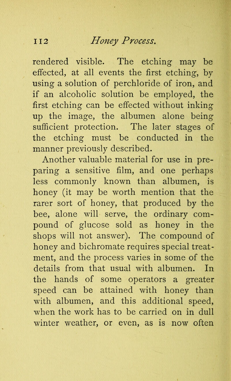 rendered visible. The etching may be effected, at all events the first etching, by using a solution of perchloride of iron, and if an alcoholic solution be employed, the first etching can be effected without inking up the image, the albumen alone being sufficient protection. The later stages of the etching must be conducted in the manner previously described. Another valuable material for use in pre- paring a sensitive film, and one perhaps less commonly known than albumen, is honey (it may be worth mention that the rarer sort of honey, that produced by the bee, alone will serve, the ordinary com- pound of glucose sold as honey in the shops will not answer). The compound of honey and bichromate requires special treat- ment, and the process varies in some of the details from that usual with albumen. In the hands of some operators a greater speed can be attained with honey than with albumen, and this additional speed, when the work has to be carried on in dull winter weather, or even, as is now often