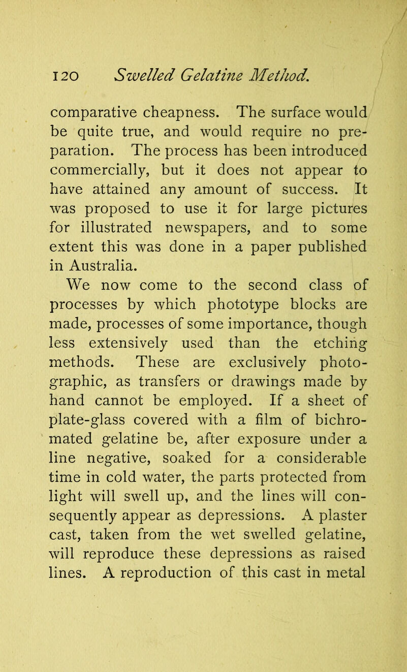 comparative cheapness. The surface would be quite true, and would require no pre- paration. The process has been introduced commercially, but it does not appear to have attained any amount of success. It was proposed to use it for large pictures for illustrated newspapers, and to some extent this was done in a paper published in Australia. We now come to the second class of processes by which phototype blocks are made, processes of some importance, though less extensively used than the etching methods. These are exclusively photo- graphic, as transfers or drawings made by hand cannot be employed. If a sheet of plate-glass covered with a film of bichro- ' mated gelatine be, after exposure under a line negative, soaked for a considerable time in cold water, the parts protected from light will swell up, and the lines will con- sequently appear as depressions. A plaster cast, taken from the wet swelled gelatine, will reproduce these depressions as raised lines. A reproduction of this cast in metal