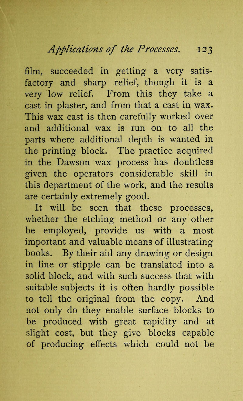 film, succeeded in getting a very satis- factory and sharp relief, though it is a very low relief. From this they take a cast in plaster, and from that a cast in wax. This wax cast is then carefully worked over and additional wax is run on to all the parts where additional depth is wanted in the printing block. The practice acquired in the Dawson wax process has doubtless given the operators considerable skill in this department of the work, and the results are certainly extremely good. It will be seen that these processes, whether the etching method or any other be employed, provide us with a most important and valuable means of illustrating books. By their aid any drawing or design in line or stipple can be translated into a solid block, and with such success that with suitable subjects it is often hardly possible to tell the original from the copy. And not only do they enable surface blocks to be produced with great rapidity and at slight cost, but they give blocks capable of producing effects which could not be