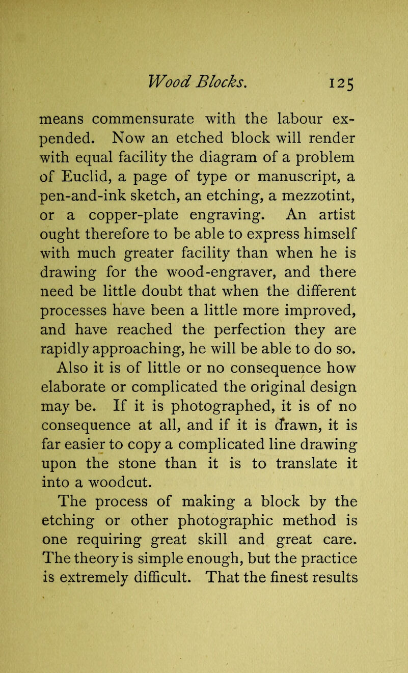 means commensurate with the labour ex- pended. Now an etched block will render with equal facility the diagram of a problem of Euclid, a page of type or manuscript, a pen-and-ink sketch, an etching, a mezzotint, or a copper-plate engraving. An artist ought therefore to be able to express himself with much greater facility than when he is drawing for the wood-engraver, and there need be little doubt that when the different processes have been a little more improved, and have reached the perfection they are rapidly approaching, he will be able to do so. Also it is of little or no consequence how elaborate or complicated the original design may be. If it is photographed, it is of no consequence at all, and if it is drawn, it is far easier to copy a complicated line drawing upon the stone than it is to translate it into a woodcut. The process of making a block by the etching or other photographic method is one requiring great skill and great care. The theory is simple enough, but the practice is extremely difficult. That the finest results