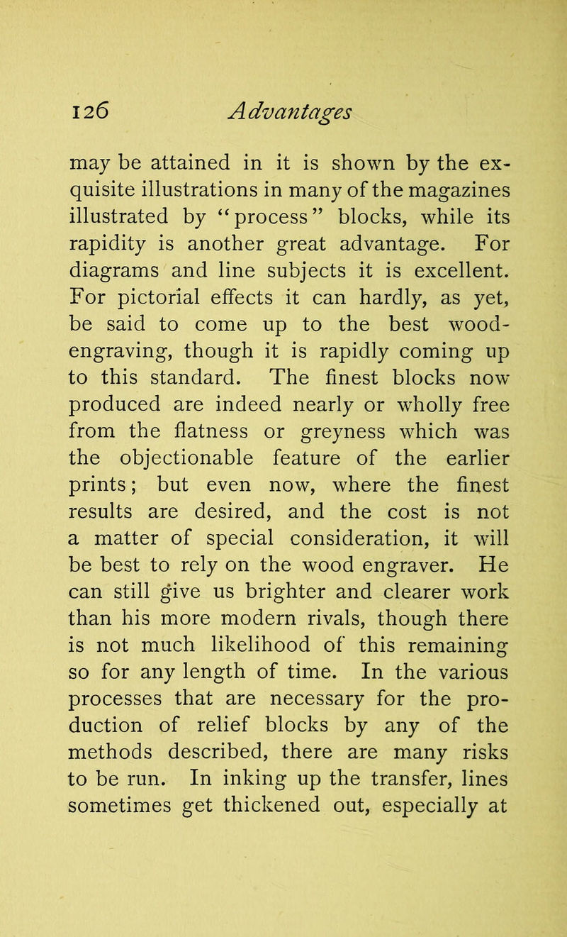 may be attained in it is shown by the ex- quisite illustrations in many of the magazines illustrated by ‘‘process’’ blocks, while its rapidity is another great advantage. For diagrams and line subjects it is excellent. For pictorial effects it can hardly, as yet, be said to come up to the best wood- engraving, though it is rapidly coming up to this standard. The finest blocks now produced are indeed nearly or wholly free from the flatness or greyness which was the objectionable feature of the earlier prints; but even now, where the finest results are desired, and the cost is not a matter of special consideration, it will be best to rely on the wood engraver. He can still give us brighter and clearer work than his more modern rivals, though there is not much likelihood of this remaining so for any length of time. In the various processes that are necessary for the pro- duction of relief blocks by any of the methods described, there are many risks to be run. In inking up the transfer, lines sometimes get thickened out, especially at