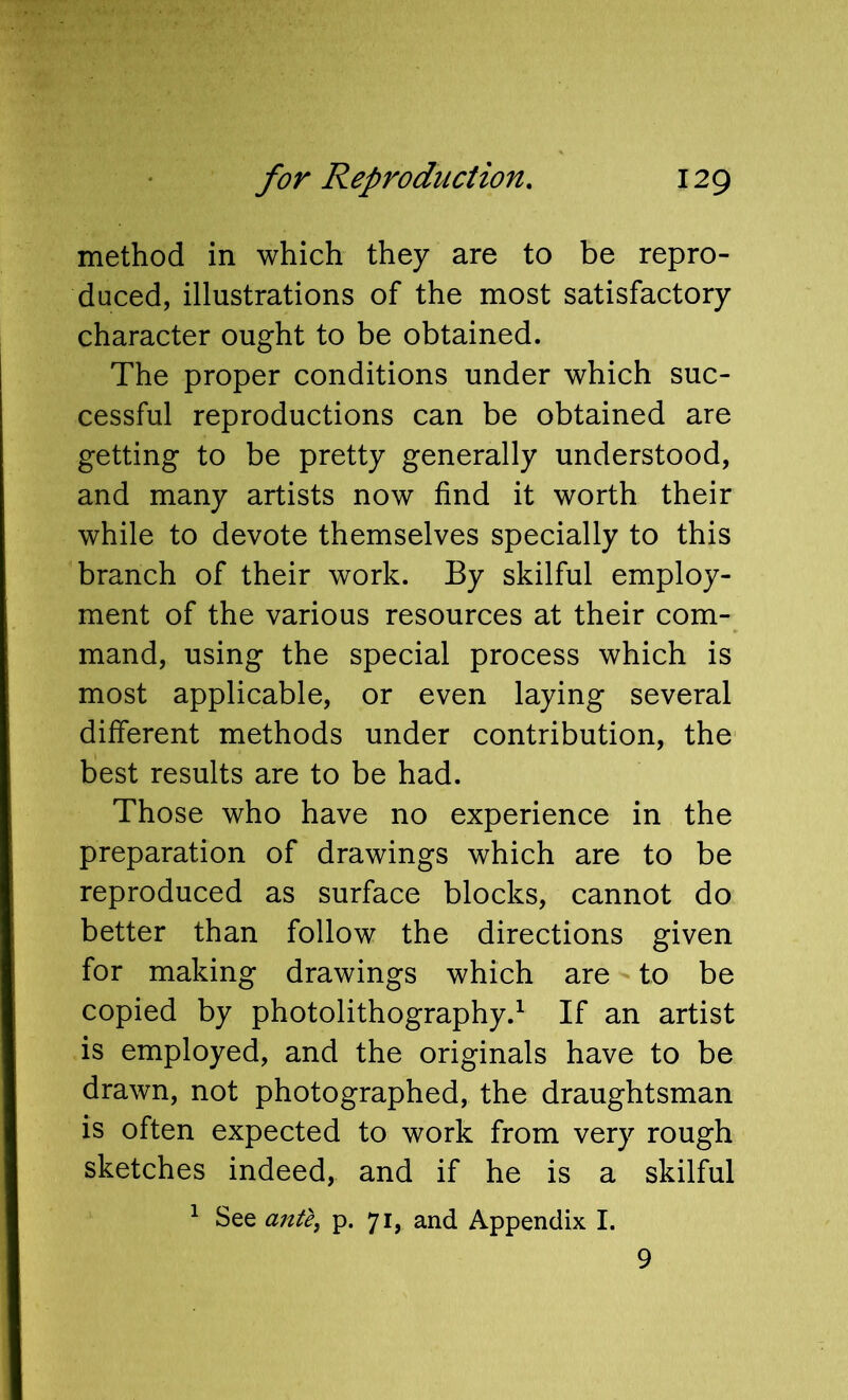 method in which they are to be repro- duced, illustrations of the most satisfactory character ought to be obtained. The proper conditions under which suc- cessful reproductions can be obtained are getting to be pretty generally understood, and many artists now find it worth their while to devote themselves specially to this branch of their work. By skilful employ- ment of the various resources at their com- mand, using the special process which is most applicable, or even laying several different methods under contribution, the best results are to be had. Those who have no experience in the preparation of drawings which are to be reproduced as surface blocks, cannot do better than follow the directions given for making drawings which are to be copied by photolithography.^ If an artist is employed, and the originals have to be drawn, not photographed, the draughtsman is often expected to work from very rough sketches indeed, and if he is a skilful ^ See ante, p. 71, and Appendix I. 9