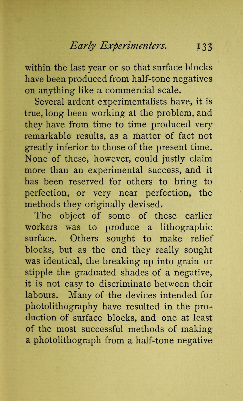 within the last year or so that surface blocks have been produced from half-tone negatives on anything like a commercial scale. Several ardent experimentalists have, it is true, long been working at the problem, and they have from time to time produced very remarkable results, as a matter of fact not greatly inferior to those of the present time. None of these, however, could justly claim more than an experimental success, and it has been reserved for others to bring to perfection, or very near perfection, the methods they originally devised. The object of some of these earlier workers was to produce a lithographic surface. Others sought to make relief blocks, but as the end they really sought was identical, the breaking up into grain or stipple the graduated shades of a negative, it is not easy to discriminate between their labours. Many of the devices intended for photolithography have resulted in the pro- duction of surface blocks, and one at least of the most successful methods of making a photolithograph from a half-tone negative