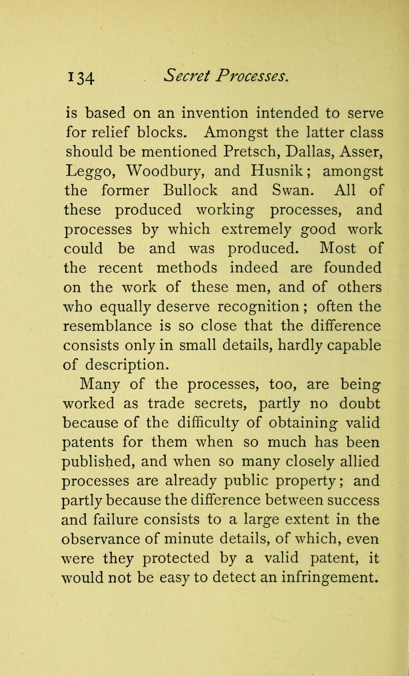 Sec7^et Processes, is based on an invention intended to serve for relief blocks. Amongst the latter class should be mentioned Pretsch, Dallas, Asser, Leggo, Woodbury, and Husnik; amongst the former Bullock and Swan. All of these produced working processes, and processes by which extremely good work could be and was produced. Most of the recent methods indeed are founded on the work of these men, and of others who equally deserve recognition; often the resemblance is so close that the difference consists only in small details, hardly capable of description. Many of the processes, too, are being worked as trade secrets, partly no doubt because of the difficulty of obtaining valid patents for them when so much has been published, and when so many closely allied processes are already public property; and partly because the difference between success and failure consists to a large extent in the observance of minute details, of which, even were they protected by a valid patent, it would not be easy to detect an infringement.