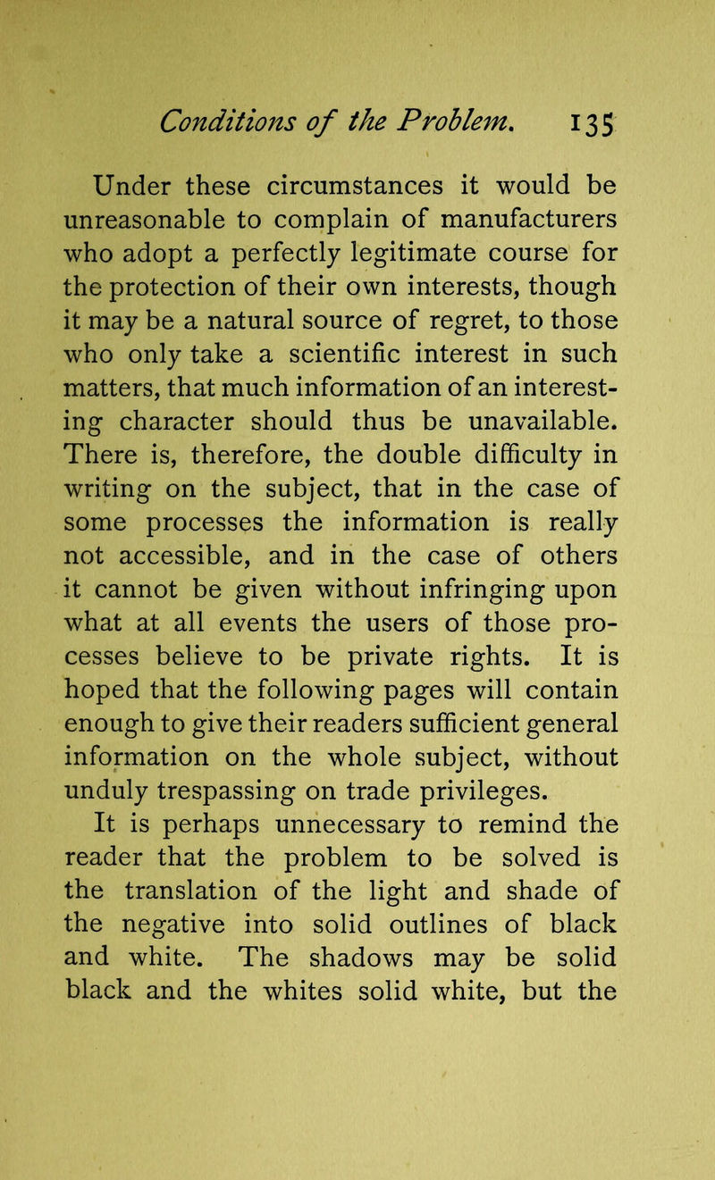 Under these circumstances it would be unreasonable to complain of manufacturers who adopt a perfectly legitimate course for the protection of their own interests, though it may be a natural source of regret, to those who only take a scientific interest in such matters, that much information of an interest- ing character should thus be unavailable. There is, therefore, the double difficulty in writing on the subject, that in the case of some processes the information is really not accessible, and in the case of others it cannot be given without infringing upon what at all events the users of those pro- cesses believe to be private rights. It is hoped that the following pages will contain enough to give their readers sufficient general information on the whole subject, without unduly trespassing on trade privileges. It is perhaps unnecessary to remind the reader that the problem to be solved is the translation of the light and shade of the negative into solid outlines of black and white. The shadows may be solid black and the whites solid white, but the