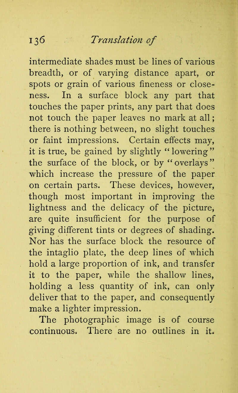 intermediate shades must be lines of various breadth, or of varying distance apart, or spots or grain of various fineness or close- ness. In a surface block any part that touches the paper prints, any part that does not touch the paper leaves no mark at all; there is nothing between, no slight touches or faint impressions. Certain effects may, it is true, be gained by slightly “lowering” the surface of the block, or by “overlays” which increase the pressure of the paper on certain parts. These devices, however, though most important in improving the lightness and the delicacy of the picture, are quite insufficient for the purpose of giving different tints or degrees of shading. Nor has the surface block the resource of the intaglio plate, the deep lines of which hold a large proportion of ink, and transfer it to the paper, while the shallow lines, holding a less quantity of ink, can only deliver that to the paper, and consequently make a lighter impression. The photographic image is of course continuous. There are no outlines in it.