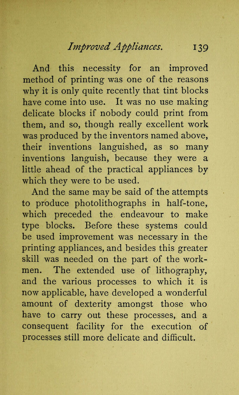 And this necessity for an improved method of printing was one of the reasons why it is only quite recently that tint blocks have come into use. It was no use making delicate blocks if nobody could print from them, and so, though really excellent work was produced by the inventors named above, their inventions languished, as so many inventions languish, because they were a little ahead of the practical appliances by which they were to be used. And the same may be said of the attempts to produce photolithographs in half-tone, which preceded the endeavour to make type blocks. Before these systems could be used improvement was necessary in the printing appliances, and besides this greater skill was needed on the part of the work- men. The extended use of lithography, and the various processes to which it is now applicable, have developed a wonderful amount of dexterity amongst those who have to carry out these processes, and a consequent facility for the execution of processes still more delicate and difficult.