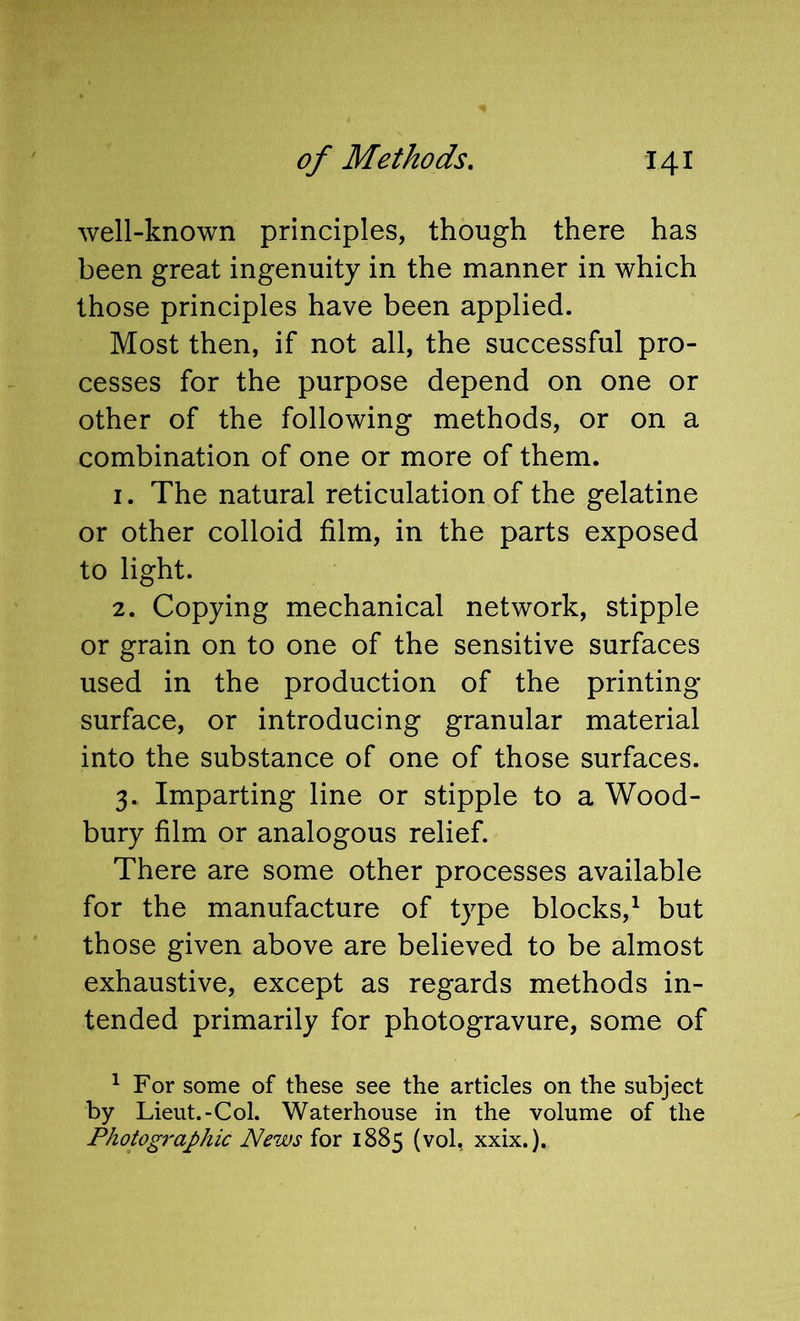 well-known principles, though there has been great ingenuity in the manner in which those principles have been applied. Most then, if not all, the successful pro- cesses for the purpose depend on one or other of the following methods, or on a combination of one or more of them. 1. The natural reticulation of the gelatine or other colloid film, in the parts exposed to light. 2. Copying mechanical network, stipple or grain on to one of the sensitive surfaces used in the production of the printing- surface, or introducing granular material into the substance of one of those surfaces. 3. Imparting line or stipple to a Wood- bury film or analogous relief. There are some other processes available for the manufacture of type blocks,^ but those given above are believed to be almost exhaustive, except as regards methods in- tended primarily for photogravure, some of ^ For some of these see the articles on the subject by Lieut.-Col. Waterhouse in the volume of the Photographic News for 1885 (vol, xxix.).