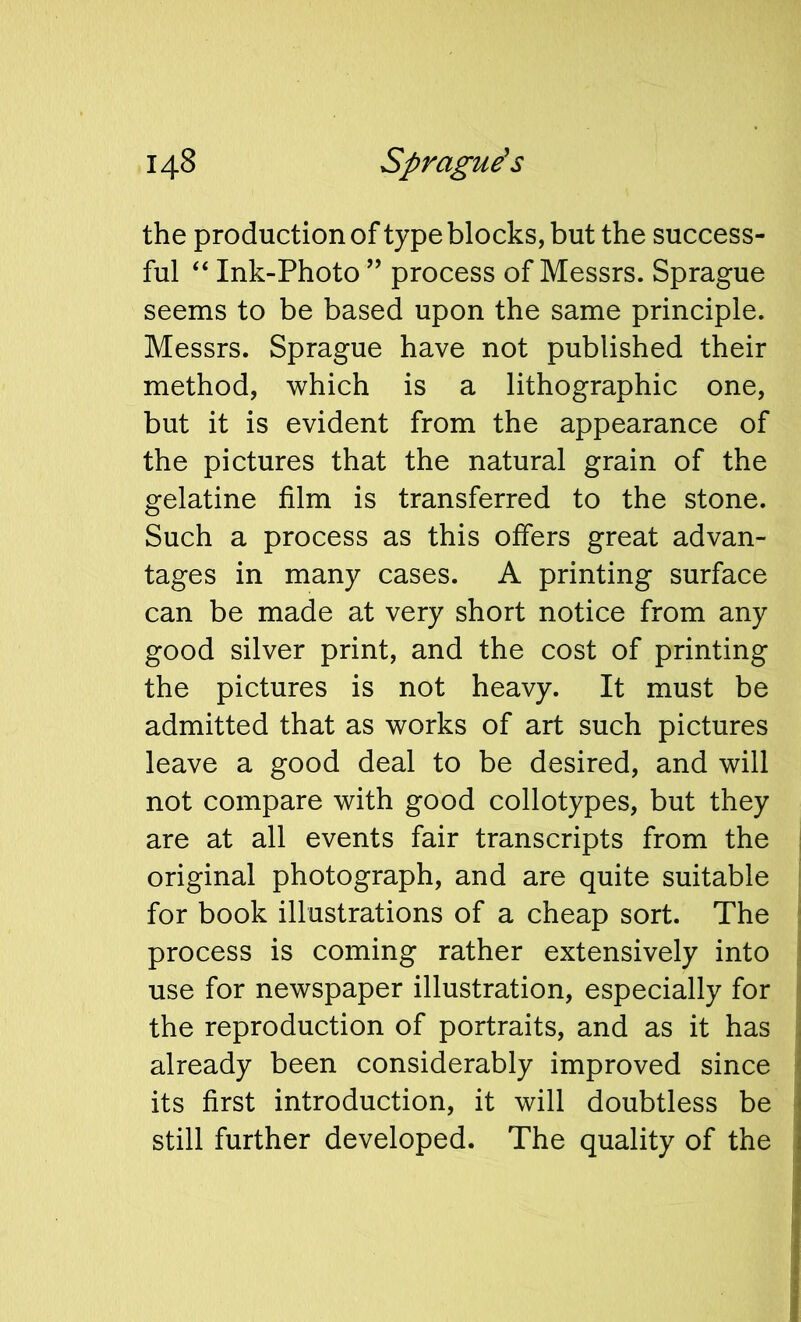 the production of type blocks, but the success- ful “ Ink-Photo ” process of Messrs. Sprague seems to be based upon the same principle. Messrs. Sprague have not published their method, which is a lithographic one, but it is evident from the appearance of the pictures that the natural grain of the gelatine film is transferred to the stone. Such a process as this offers great advan- tages in many cases. A printing surface can be made at very short notice from any good silver print, and the cost of printing the pictures is not heavy. It must be admitted that as works of art such pictures leave a good deal to be desired, and will not compare with good collotypes, but they are at all events fair transcripts from the original photograph, and are quite suitable for book illustrations of a cheap sort. The process is coming rather extensively into use for newspaper illustration, especially for the reproduction of portraits, and as it has already been considerably improved since its first introduction, it will doubtless be still further developed. The quality of the