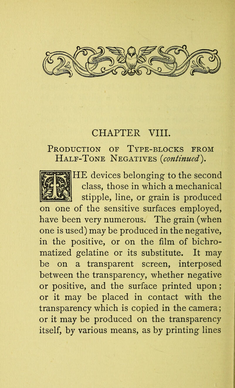 CHAPTER VIII. Production of Type-blocks from Half-Tone Negatives {continued'), HE devices belonging to the second class, those in which a mechanical stipple, line, or grain is produced on one of the sensitive surfaces employed, have been very numerous. The grain (when one is used) may be produced in the negative, in the positive, or on the film of bichro- matized gelatine or its substitute. It may be on a transparent screen, interposed between the transparency, whether negative or positive, and the surface printed upon; or it may be placed in contact with the transparency which is copied in the camera; or it may be produced on the transparency itself, by various means, as by printing lines