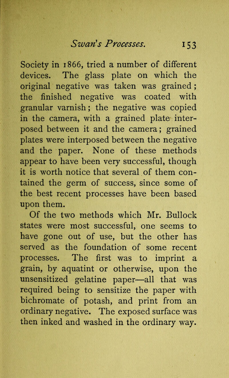 Society in 1866, tried a number of different devices. The glass plate on which the original negative was taken was grained ; the finished negative was coated with granular varnish; the negative was copied in the camera, with a grained plate inter- posed between it and the camera; grained plates were interposed between the negative and the paper. None of these methods appear to have been very successful, though it is worth notice that several of them con- tained the germ of success, since some of the best recent processes have been based upon them. Of the two methods which Mr. Bullock states were most successful, one seems to have gone out of use, but the other has served as the foundation of some recent processes. The first was to imprint a grain, by aquatint or otherwise, upon the unsensitized gelatine paper—all that was required being to sensitize the paper with bichromate of potash, and print from an ordinary negative. The exposed surface was then inked and washed in the ordinary way.