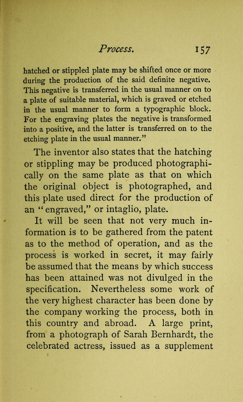 hatched or stippled plate may be shifted once or more during the production of the said definite negative. This negative is transferred in the usual manner on to a plate of suitable material, which is graved or etched in the usual manner to form a typographic block. For the engraving plates the negative is transformed into a positive, and the latter is transferred on to the etching plate in the usual manner.” The inventor also states that the hatching or stippling may be produced photographi- cally on the same plate as that on which the original object is photographed, and this plate used direct for the production of an “ engraved,’’ or intaglio, plate. It will be seen that not very much in- formation is to be gathered from the patent as to the method of operation, and as the process is worked in secret, it may fairly be assumed that the means by which success has been attained was not divulged in the specification. Nevertheless some work of the very highest character has been done by the company working the process, both in this country and abroad. A large print, from a photograph of Sarah Bernhardt, the celebrated actress, issued as a supplement