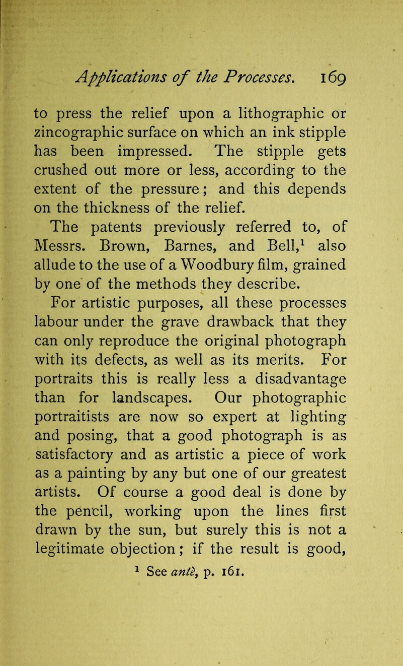 to press the relief upon a lithographic or zincographic surface on which an ink stipple has been impressed. The stipple gets crushed out more or less, according to the extent of the pressure; and this depends on the thickness of the relief. The patents previously referred to, of Messrs. Brown, Barnes, and Bell,^ also allude to the use of a Woodbury film, grained by one of the methods they describe. For artistic purposes, all these processes labour under the grave drawback that they can only reproduce the original photograph with its defects, as well as its merits. For portraits this is really less a disadvantage than for landscapes. Our photographic portraitists are now so expert at lighting and posing, that a good photograph is as satisfactory and as artistic a piece of work as a painting by any but one of our greatest artists. Of course a good deal is done by the pencil, working upon the lines first drawn by the sun, but surely this is not a legitimate objection; if the result is good, ^ See p. 161.