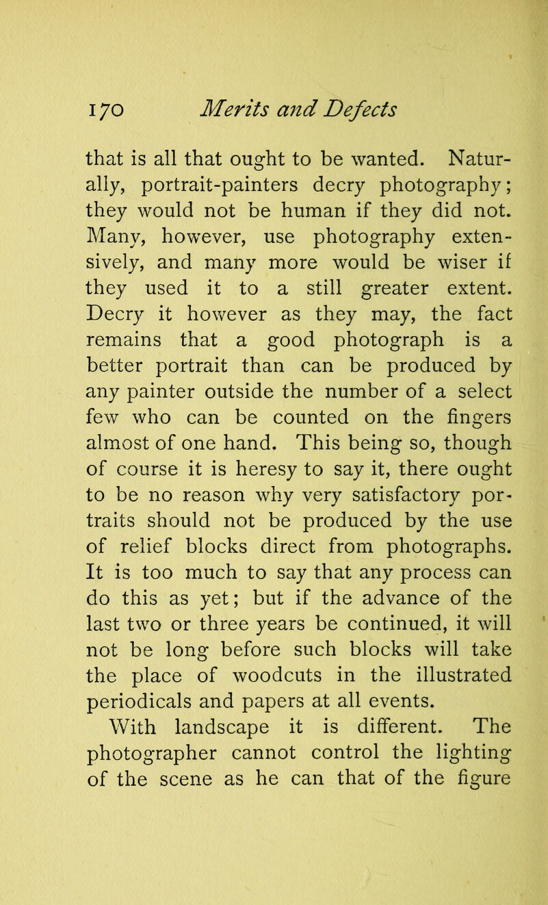 that is all that ought to be wanted. Natur- ally, portrait-painters decry photography; they would not be human if they did not. Many, however, use photography exten- sively, and many more would be wiser if they used it to a still greater extent. Decry it however as they may, the fact remains that a good photograph is a better portrait than can be produced by any painter outside the number of a select few who can be counted on the fingers almost of one hand. This being so, though of course it is heresy to say it, there ought to be no reason why very satisfactory por- traits should not be produced by the use of relief blocks direct from photographs. It is too much to say that any process can do this as yet; but if the advance of the last two or three years be continued, it will not be long before such blocks will take the place of woodcuts in the illustrated periodicals and papers at all events. With landscape it is different. The photographer cannot control the lighting of the scene as he can that of the figure