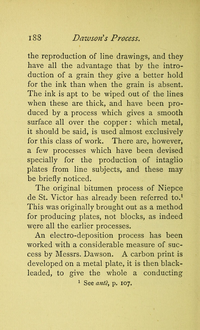 the reproduction of line drawings, and they have all the advantage that by the intro- duction of a grain they give a better hold for the ink than when the grain is absent. The ink is apt to be wiped out of the lines when these are thick, and have been pro- duced by a process which gives a smooth surface all over the copper: which metal, it should be said, is used almost exclusively for this class of work. There are, however, a few processes which have been devised specially for the production of intaglio plates from line subjects, and these may be briefly noticed. The original bitumen process of Niepce de St. Victor has already been referred to.^ This was originally brought out as a method for producing plates, not blocks, as indeed were all the earlier processes. An electro-deposition process has been worked with a considerable measure of suc- cess by Messrs. Dawson. A carbon print is developed on a metal plate, it is then black- leaded, to give the whole a conducting ^ See ante, p. 107.