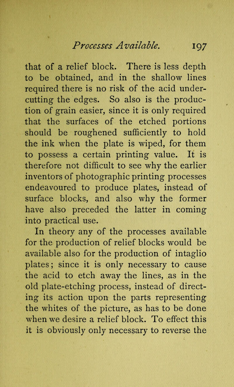 that of a relief block. There is less depth to be obtained, and in the shallow lines required there is no risk of the acid under- cutting the edges. So also is the produc- tion of grain easier, since it is only required that the surfaces of the etched portions should be roughened sufficiently to hold the ink when the plate is wiped, for them to possess a certain printing value. It is therefore not difficult to see why the earlier inventors of photographic printing processes endeavoured to produce plates, instead of surface blocks, and also why the former have also preceded the latter in coming into practical use. In theory any of the processes available for the production of relief blocks would be available also for the production of intaglio plates; since it is only necessary to cause the acid to etch away the lines, as in the old plate-etching process, instead of direct- ing its action upon the parts representing the whites of the picture, as has to be done when we desire a relief block. To effect this it is obviously only necessary to reverse the