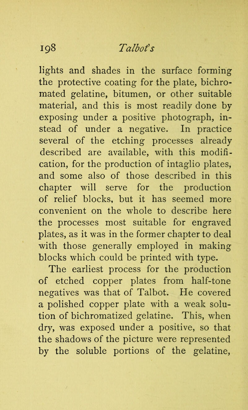 lights and shades in the surface forming the protective coating for the plate, bichro- mated gelatine, bitumen, or other suitable material, and this is most readily done by exposing under a positive photograph, in- stead of under a negative. In practice several of the etching processes already described are available, with this modifi- cation, for the production of intaglio plates, and some also of those described in this chapter will serve for the production of relief blocks, but it has seemed more convenient on the whole to describe here the processes most suitable for engraved plates, as it was in the former chapter to deal with those generally employed in making blocks which could be printed with type. The earliest process for the production of etched copper plates from half-tone negatives was that of Talbot. He covered a polished copper plate with a weak solu- tion of bichromatized gelatine. This, when dry, was exposed under a positive, so that the shadows of the picture were represented by the soluble portions of the gelatine.