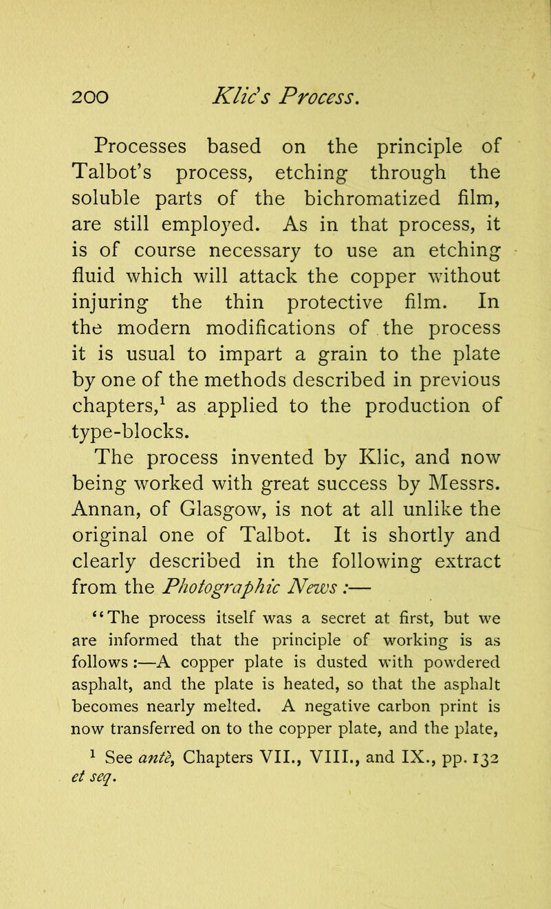 Processes based on the principle of Talbot’s process, etching through the soluble parts of the bichromatized film, are still employed. As in that process, it is of course necessary to use an etching fluid which will attack the copper without injuring the thin protective film. In the modern modifications of the process it is usual to impart a grain to the plate by one of the methods described in previous chapters,^ as applied to the production of type-blocks. The process invented by Klic, and now being worked with great success by Messrs. Annan, of Glasgow, is not at all unlike the original one of Talbot. It is shortly and clearly described in the following extract from the Photographic News :— “The process itself was a secret at first, but we are informed that the principle of working is as follows :—A copper plate is dusted with powdered asphalt, and the plate is heated, so that the asphalt becomes nearly melted. A negative carbon print is now transferred on to the copper plate, and the plate, ^ See ante, Chapters VII., VIII., and IX., pp. 132 et seq.