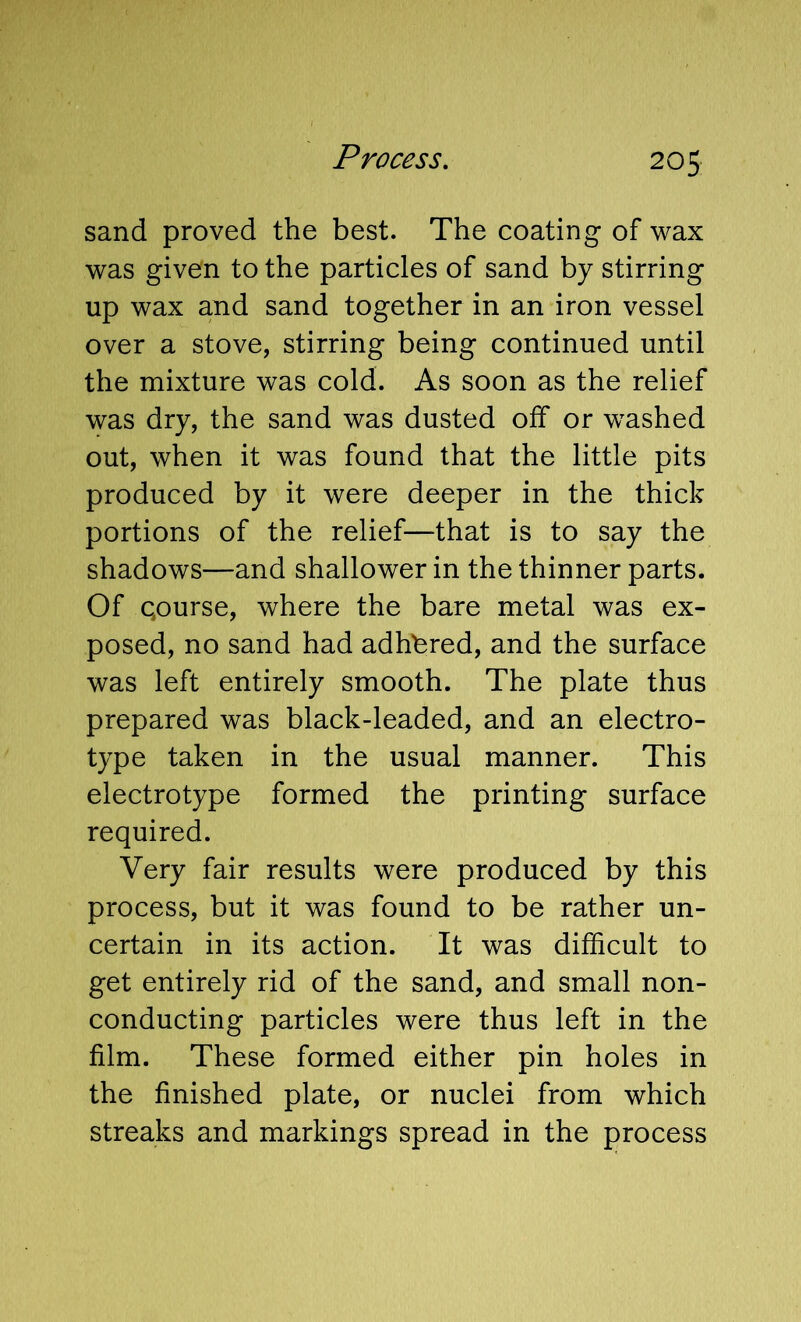 sand proved the best. The coating of wax was given to the particles of sand by stirring up wax and sand together in an iron vessel over a stove, stirring being continued until the mixture was cold. As soon as the relief was dry, the sand was dusted olf or washed out, when it was found that the little pits produced by it were deeper in the thick portions of the relief—that is to say the shadows—and shallower in the thinner parts. Of qourse, where the bare metal was ex- posed, no sand had adhbred, and the surface was left entirely smooth. The plate thus prepared was black-leaded, and an electro- type taken in the usual manner. This electrotype formed the printing surface required. Very fair results were produced by this process, but it was found to be rather un- certain in its action. It was difficult to get entirely rid of the sand, and small non- conducting particles were thus left in the film. These formed either pin holes in the finished plate, or nuclei from which streaks and markings spread in the process