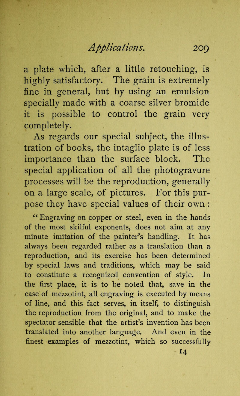 a plate which, after a little retouching, is highly satisfactory. The grain is extremely fine in general, but by using an emulsion specially made with a coarse silver bromide it is possible to control the grain very completely. As regards our special subject, the illus- tration of books, the intaglio plate is of less importance than the surface block. The special application of all the photogravure processes will be the reproduction, generally on a large scale, of pictures. For this pur- pose they have special values of their own : “Engraving on copfper or steel, even in the hands of the most skilful exponents, does not aim at any minute imitation of the painter’s handling. It has always been regarded rather as a translation than a reproduction, and its exercise has been determined by special laws and traditions, which may be said to constitute a recognized convention of style. In the first place, it is to be noted that, save in the case of mezzotint, all engraving is executed by means of line, and this fact serves, in itself, to distinguish the reproduction from the original, and to make the spectator sensible that the artist’s invention has been translated into another language. And even in the finest examples of mezzotint, which so successfully 14