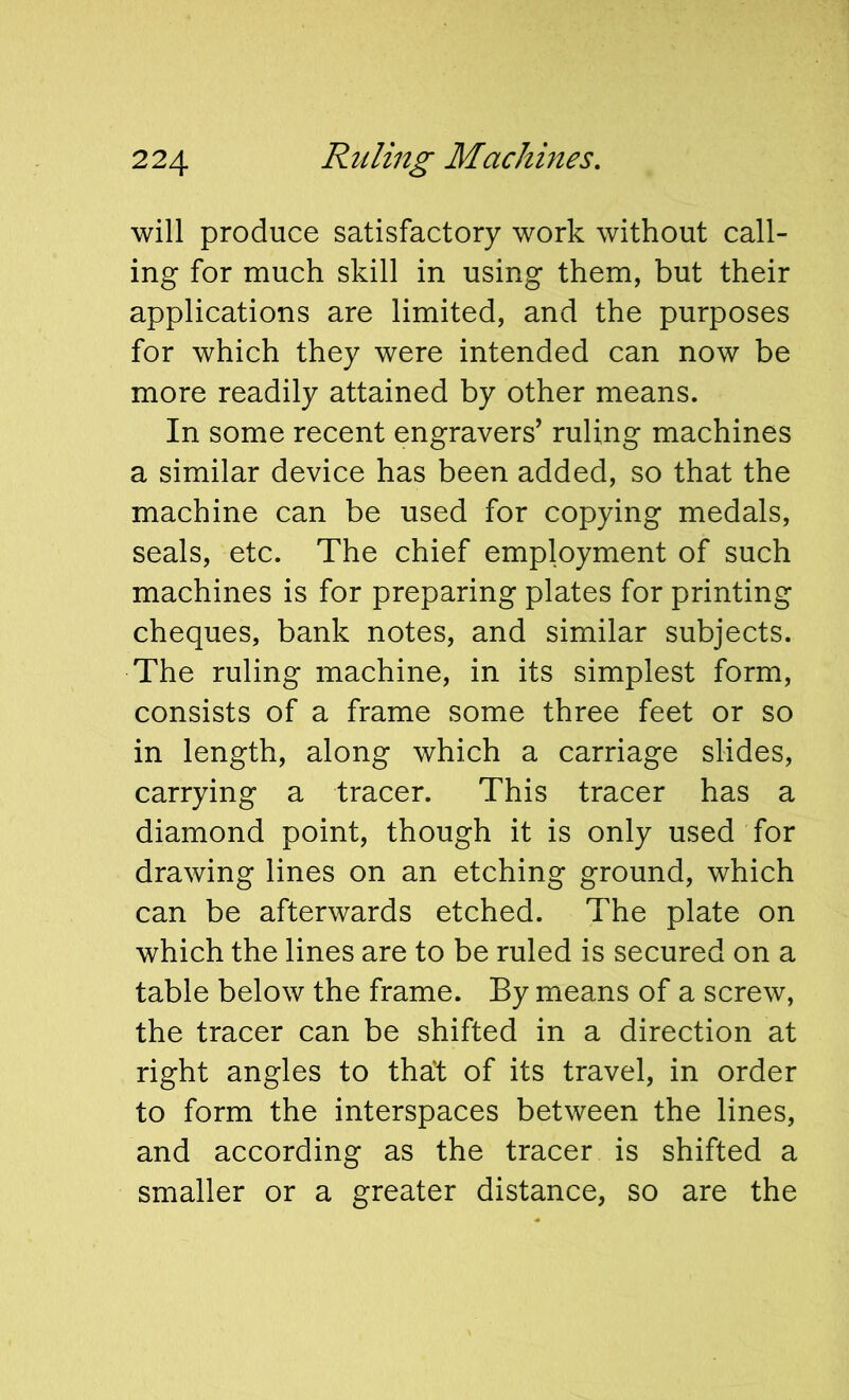 will produce satisfactory work without call- ing for much skill in using them, but their applications are limited, and the purposes for which they were intended can now be more readily attained by other means. In some recent engravers’ ruling machines a similar device has been added, so that the machine can be used for copying medals, seals, etc. The chief employment of such machines is for preparing plates for printing cheques, bank notes, and similar subjects. The ruling machine, in its simplest form, consists of a frame some three feet or so in length, along which a carriage slides, carrying a tracer. This tracer has a diamond point, though it is only used for drawing lines on an etching ground, which can be afterwards etched. The plate on which the lines are to be ruled is secured on a table below the frame. By means of a screw, the tracer can be shifted in a direction at right angles to tha't of its travel, in order to form the interspaces between the lines, and according as the tracer is shifted a smaller or a greater distance, so are the