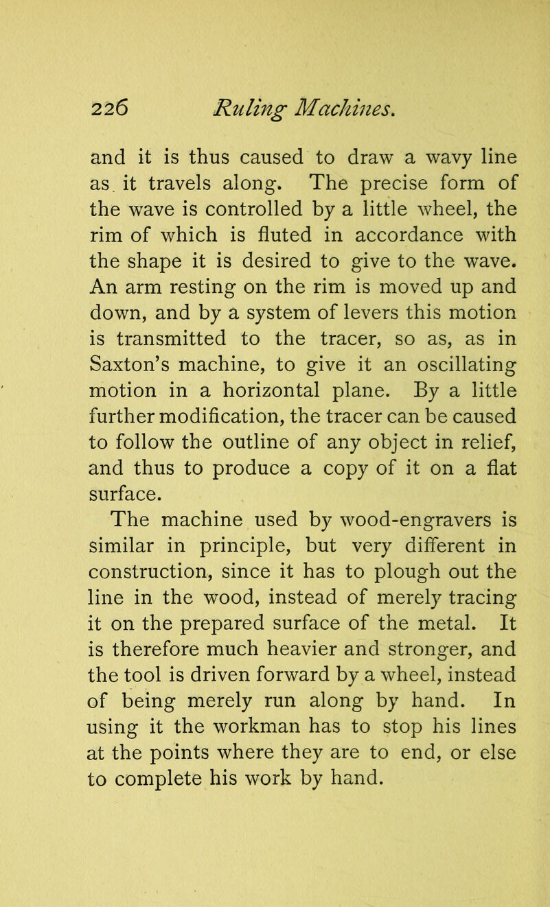 and it is thus caused to draw a wavy line as. it travels along. The precise form of the wave is controlled by a little wheel, the rim of which is fluted in accordance with the shape it is desired to give to the wave. An arm resting on the rim is moved up and down, and by a system of levers this motion is transmitted to the tracer, so as, as in Saxton’s machine, to give it an oscillating motion in a horizontal plane. By a little further modification, the tracer can be caused to follow the outline of any object in relief, and thus to produce a copy of it on a flat surface. The machine used by wood-engravers is similar in principle, but very different in construction, since it has to plough out the line in the wood, instead of merely tracing it on the prepared surface of the metal. It is therefore much heavier and stronger, and the tool is driven forward by a wheel, instead of being merely run along by hand. In using it the workman has to stop his lines at the points where they are to end, or else to complete his work by hand.