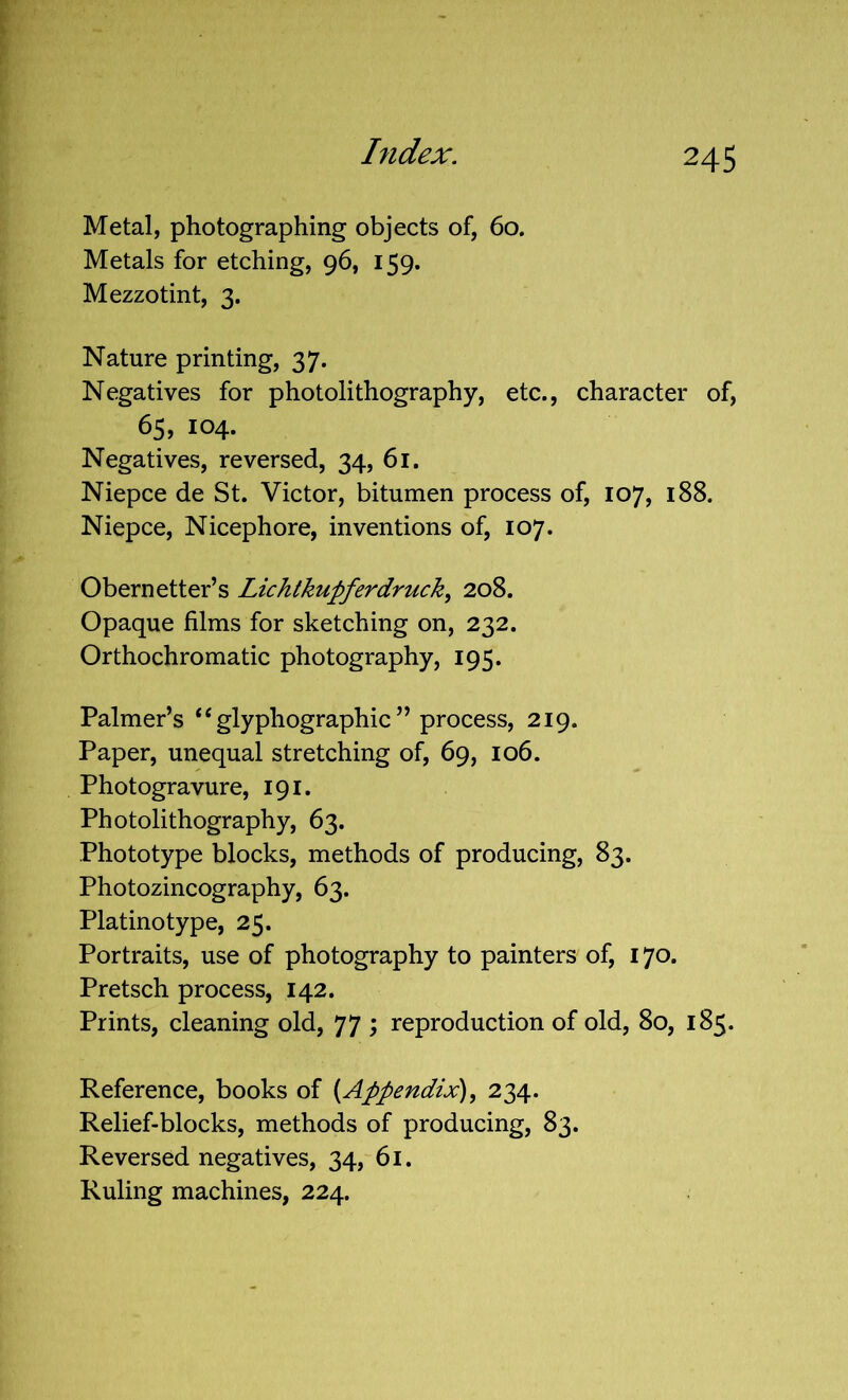 Metal, photographing objects of, 60. Metals for etching, 96, 159. Mezzotint, 3. Nature printing, 37. Negatives for photolithography, etc., character of, 65, 104. Negatives, reversed, 34, 61. Niepce de St. Victor, bitumen process of, 107, 188. Niepce, Nicephore, inventions of, 107. Obernetter’s Lichtkupferdruck, 208. Opaque films for sketching on, 232. Orthochromatic photography, 195. Palmer’s ‘‘glyphographic” process, 219. Paper, unequal stretching of, 69, 106. Photogravure, 191. Photolithography, 63. Phototype blocks, methods of producing, 83. Photozincography, 63. Platinotype, 25. Portraits, use of photography to painters of, 170. Pretsch process, 142. Prints, cleaning old, 77 ; reproduction of old, 80, 185. Reference, books of (Appendix), 234. Relief-blocks, methods of producing, 83. Reversed negatives, 34, 61. Ruling machines, 224.