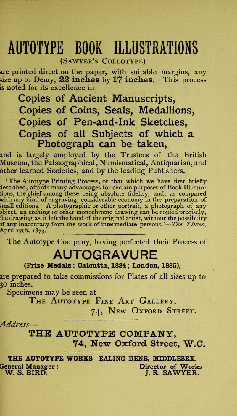 AUTOTYPE BOOK ILLUSTRATIONS (Sawyer’s Collotype) are printed direct on the paper, with suitable margins, any size up to Demy, 22 inches by 17 inches. This process Is noted for its excellence in Copies of Ancient Manuscripts, Copies of Coins, Seals, Medallions, Copies of Pen-and-ink Sketches, Copies of all Subjects of which a Photograph can be taken, and is largely employed by the Trustees of the British Museum, the Palaeographical, Numismatical, Antiquarian, and other learned Societies, and by the leading Publishers. ‘ The Autotype Printing Process, or that which we have first briefly described, affords many advantages for certain purposes of Book Illustra- tions, the chief among these being absolute fidelity, and, as compared with any kind of engraving, considerable economy in the preparation of small editions. A photographic or other portrait, a photograph of any object, an etching or other monochrome drawing can be copied precisely, the drawing as it left the hand of the original artist, without the possibility 3f any inaccuracy from the work of intermediate persons.’—Tke Times, April 17th, 1873. The Autotype Company, having perfected their Process of AUTOGRAVURE (Prize Medals: Calcutta, 1884; London, 1885), are prepared to take commissions for Plates of all sizes up to 30 inches. Specimens may be seen at The Autotype Fine Art Gallery, 74, New Oxford Street. Address— THE AUTOTYPE COMPANY, 74, New Oxford Street, W.C. THE AUTOTYPE WORKS-EALING DENE, MIDDLESEX. General Manager : Director of Works W. S. BIRD. J. R. SAWYER.