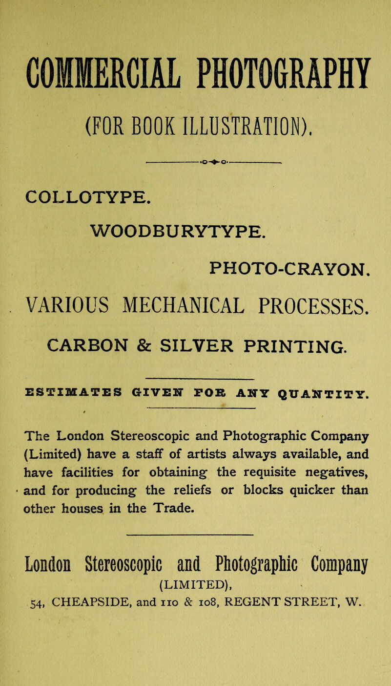 COMMERCIAL PHOTOGRAPHY (FOR BOOK ILLOSTEATION), COLLOTYPE. WOODBURYTYPE. PHOTO-CRAYON. VARIOUS MECHANICAL PROCESSES. CARBON 8c SILVER PRINTING. ESTIMATES GIVEN TOR ANY QUANTITY. The London Stereoscopic and Photographic Company (Limited) have a staff of artists always available, and have facilities for obtaining the requisite negatives, • and for producing the reliefs or blocks quicker than other houses in the Trade. London Stereoscopic and Photographic Company (LIMITED), 54. CHEAPSIDE, and no & io8, REGENT STREET, W.