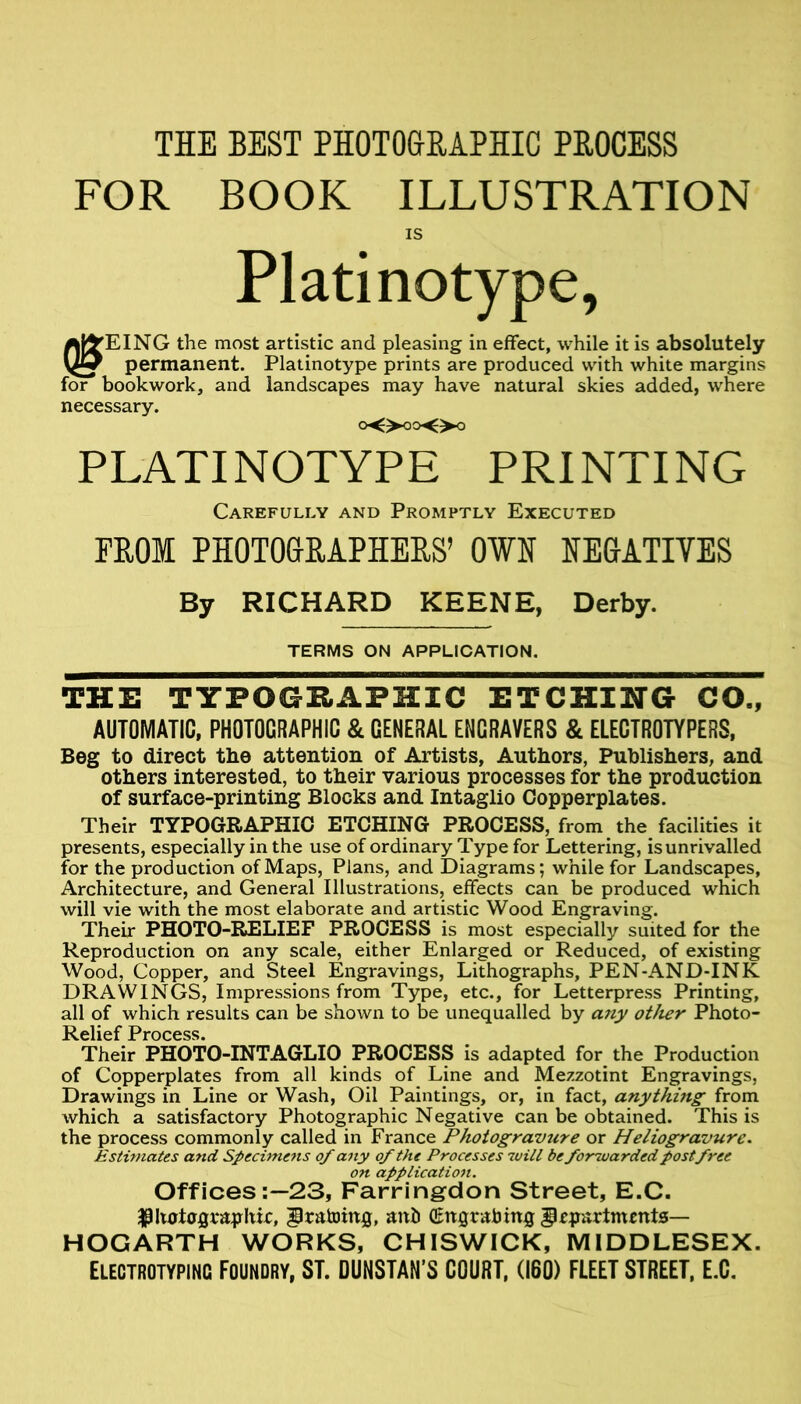 THE BEST PHOTOGRAPHIC PROCESS FOR BOOK ILLUSTRATION IS Platinotype, aF^EING the most artistic and pleasing in effect, while it is absolutely permanent. Platinotype prints are produced with white margins for bookwork, and landscapes may have natural skies added, where necessary. oOooOo PLATI NOTYPE PRINTING Carefully and Promptly Executed PROM PHOTOGRAPHERS’ OWH NEGATIYES By RICHARD KEENE, Derby. TERMS ON APPLICATION, THE TYPOGRAPHIC ETCHING CO„ AUTOMATIC, PHOTOGRAPHIC & GENERAL ENGRAVERS & ELECTROTYPERS, Beg to direct the attention of Artists, Authors, Publishers, and others interested, to their various processes for the production of surface-printing Blocks and Intaglio Copperplates. Their TYPOGRAPHIC ETCHING PROCESS, from the facilities it presents, especially in the use of ordinary Type for Lettering, is unrivalled for the production of Maps, Plans, and Diagrams; while for Landscapes, Architecture, and General Illustrations, effects can be produced which will vie with the most elaborate and artistic Wood Engraving. Their PHOTO-RELIEF PROCESS is most especially suited for the Reproduction on any scale, either Enlarged or Reduced, of existing Wood, Copper, and Steel Engravings, Lithographs, PEN-AND-INK DRAWINGS, Impressions from Type, etc., for Letterpre.ss Printing, all of which results can be shown to be unequalled by other Photo- Relief Process. Their PHOTO-INTAGLIO PROCESS is adapted for the Production of Copperplates from all kinds of Line and Mezzotint Engravings, Drawings in Line or Wash, Oil Paintings, or, in fact, anything from which a satisfactory Photographic Negative can be obtained. This is the process commonly called in France Photogravtire or Heliogravure. Estimates and Specimens of any of the Processes will be forwarded post free on application. Offices :~23, Farringdon Street, E.C. ^Uot0flva^yhir, ^ratoing, anb (gitgrab ing § apartments— HOGARTH WORKS, CHISWICK, MIDDLESEX. Electrotyping Foundry, ST. DUNSTAN’S GOURT, (160) FLEET STREET. E.G.