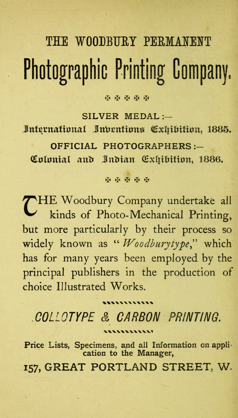 THE WOODBHEY PEHMAIEHT Photographic Priotiog Gompaoy. ►!◄ ^ SILVER MEDAL:— Jnl^rnaftmtal JntoBnfian» ©xlpfitfimt, 1885. OFFICIAL PHOTOGRAPHERS (Colitnial anb Jufeian ffixI|itriIion, 1886. T T T T CHE Woodbury Company undertake all kinds of Photo-Mechanical Printing, but more particularly by their process so widely known as “ Woodburytype” which has for many years been employed by the principal publishers in the production of choice Illustrated Works. COLLOTYPE & CARBON PRINTING. 'Ik. WW'VX.XV’V'Vl Price Lists, Specimens, and all Information on appli- cation to the Manag^er, 157, GREAT PORTLAND STREET, W.