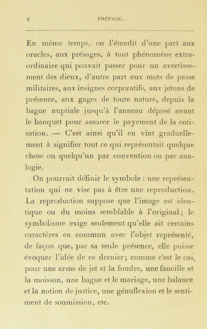 En même temps, on l’étendit d’une part aux oracles, aux présages, à tout phénomène extra- ordinaire qui pouvait passer pour un avertisse- ment des dieux, d’autre part aux mots de passe militaires, aux insignes corporatifs, aux jetons de présence, aux gages de toute nature, depuis la bague nuptiale jusqu’à l’anneau déposé avant le banquet pour assurer le payement de la coti- sation. — C’est ainsi qu’il en vint graduelle- ment à signifier tout ce qui représentait quelque chose ou quelqu’un par convention ou par ana- logie. On pourrait définir le symbole : une représen- tation qui ne vise pas à être une reproduction. La reproduction suppose que l’image est iden- tique ou du moins semblable à l’original; le symbolisme exige seulement qu'elle ait certains caractères en commun avec l’objet représenté, de façon que, par sa seule présence, elle puisse évoquer l’idée de ce dernier; comme c’est le cas, pour une arme de jet et la foudre, une faucille et la moisson, une bague et le mariage, une balance et la notion de justice, une génuflexion et le senti- ment de soumission, etc.