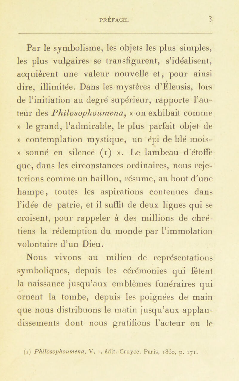 Par le symbolisme, les objets les plus simples, les plus vulgaires se transfigurent, s’idéalisent, acquièrent une valeur nouvelle et, pour ainsi f dire, illimitée. Dans les mystères d’Eleusis, lors de l’initiation au degré supérieur, rapporte l’au- teur des Philosophournena, « on exhibait comme » le grand, l’admirable, le plus parfait objet de » contemplation mystique, un épi de blé mois- » sonné en silence (r) ». Le lambeau d'étoffe que, dans les circonstances ordinaires, nous reje- terions comme un haillon, résume, au bout d’une hampe, toutes les aspirations contenues dans l’idée de patrie, et il suffit de deux lignes qui se croisent, pour rappeler à des millions de chré- tiens la rédemption du monde par l’immolation volontaire d’un Dieu. Nous vivons au milieu de représentations symboliques, depuis les cérémonies qui fêtent la naissance jusqu’aux emblèmes funéraires qui ornent la tombe, depuis les poignées de main que nous distribuons le matin jusqu’aux applau- dissements dont nous gratifions l’acteur ou le (i) Philosophournena, V, i, édit. Cruyce. Paris, 1860, p. 171.