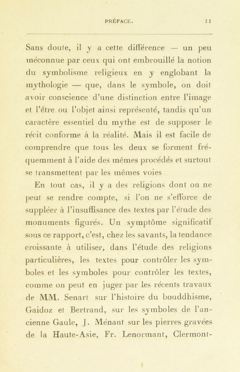 Sans cloute, il y a cette différence — un peu méconnue par ceux qui ont embrouillé la notion du symbolisme religieux en y englobant la mythologie — que, dans le symbole, on doit avoir conscience d’une distinction entre l’image et l’être ou l’objet ainsi représenté, tandis qu’un caractère essentiel du mythe est de supposer le récit conforme à la réalité. Mais il est facile de comprendre que tous les deux se forment fré- quemment à l’aide des mêmes procédés et surtout se transmettent par les mêmes voies En tout cas, il y a des religions dont on ne peut se rendre compte, si l’on ne s’efforce de suppléer à l’insuffisance des textes par l’étude des monuments figurés. Un symptôme significatif sous ce rapport, c’est, chez les savants, la tendance croissante à utiliser, dans l’étude des religions particulières, les textes pour contrôler les sym- boles et les symboles pour contrôler les textes, comme on peut en juger par les récents travaux de MM. Senart sur l’histoire du bouddhisme, Gaidoz et Bertrand, sur les symboles de l'an- cienne Gaule, J . Ménant sur les pierres gravées de la Haute-Asie, Fr. Lenormant, Clermont-