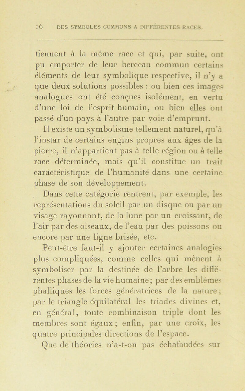 tiennent à la même race et qui, par suite, ont pu emporter de leur berceau commun certains éléments de leur symbolique respective, il n’v a que deux solutions possibles : ou bien ces images analogues ont été conçues isolément, en vertu d’une loi de l’esprit humain, ou bien elles ont passé d’un pays à l’autre par voie d’emprunt. Il existe un symbolisme tellement naturel, qu'à l’instar de certains engins propres aux âges de la pierre, il n’appartient pas à telle région ou à telle race déterminée, mais qu’il constitue un trait caractéristique de l’humanité dans une certaine phase de son développement. Dans cette catégorie rentrent, par exemple, les représentations du soleil par un disque ou par un visage rayonnant, de la lune par un croissant, de l’air par des oiseaux, de l’eau par des poissons ou encore par une ligne brisée, etc. Peut-être faut-il y ajouter certaines analogies plus compliquées, comme celles qui mènent à symboliser par la destinée de l’arbre les difié- rentes phasesde la vie humaine; par des emblèmes phalliques les forces génératrices de la nature; par le triangle équilatéral les triades divines et, en général, toute combinaison triple dont les membres sont égaux; enfin, par une croix, les quatre principales directions de l’espace. Que de théories n’a-t-on pas échafaudées sur