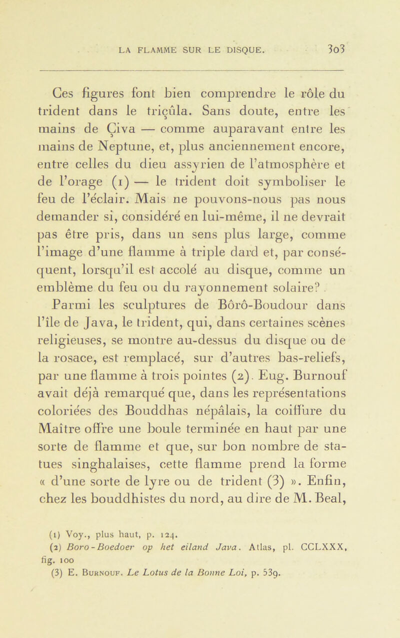 Ces figures font bien comprendre le rôle du trident dans le tricula. Sans doute, entre les mains de Çiva — comme auparavant entre les mains de Neptune, et, plus anciennement encore, entre celles du dieu assyrien de l’atmosphère et de l’orage (i) — le trident doit symboliser le feu de l’e'clair. Mais ne pouvons-nous pas nous demander si, considéré en lui-même, il ne devrait pas être pris, dans un sens plus large, comme l’image d’une flamme à triple dard et, par consé- quent, lorsqu’il est accolé au disque, comme un emblème du feu ou du rayonnement solaire? Parmi les sculptures de Bôrô-Boudour dans l’île de Java, le trident, qui, dans certaines scènes religieuses, se montre au-dessus du disque ou de la rosace, est remplacé, sur d’autres bas-reliefs, par une flamme à trois pointes (2). Eug. Burnouf avait déjà remarqué que, dans les représentations coloriées des Bouddhas népalais, la coiffure du Maître offre une boule terminée en haut par une sorte de flamme et que, sur bon nombre de sta- tues singhalaises, cette flamme prend la forme « d’une sorte de lyre ou de trident (3) ». Enfin, chez les bouddhistes du nord, au dire de M. Beal, (1) Voy., plus haut, p. 124. (2) Boro- Boedoer op het eiland Java. Atlas, pl. CCLXXX, fig. 100 (3) E. Burnouf. Le Lotus de la Bonne Loi, p. 53g.
