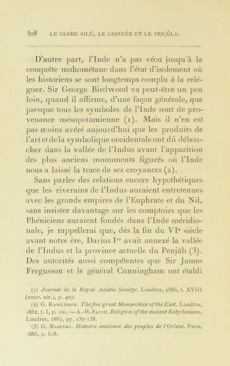 D’aütre part, l’Inde n’a pas vécu jusqu à la conquête mahométane dans l’état d’isolement où les historiens se sont longtemps complu à la relé- guer. Sir George Birdwood va peut-être un peu loin, quand il affirme, d’une façon générale, que presque tous les symboles de l’Inde sont de pro- venance mésopotamienne (i). Mais il n’en est pas moins avéré aujourd’hui que les produits de l’art et de la symbolique occidentale ont dû débou- cher dans la vallée de l’Indus avant l'apparition des plus anciens monuments figurés où l’Inde nous a laissé la trace de ses croyances (2). Sans parler des relations encore hypothétiques que les riverains de l’Indus auraient entretenues avec les grands empires de l’Euphrate et du Nil, sans insister davantage sur les comptoirs que les Phéniciens auraient fondés dans l’Inde méridio- nale, je rappellerai que, dès la fin du VIe siècle avant notre ère, Darius Ier avait annexé la vallée de l’Indus et la province actuelle du Penjab (3). Des autorités aussi compétentes que Sir James Fergusson et le général Cunningham ont établi (1) Journal de la Royal Asiatic Society. Londres, 1886, t. XVIII (nouv. sér.), p. 407. (2) G. Rawhnson. TheJive grcat Monarchies ofthe East. Londres, 1.862, t. I, p. 101. — A.-H. Sayce. Religion ofthe ancient Babylonians. Londres, 1887, pp. 137-138. (3) G. Maspero. Histoire ancienne des peuples de l'Orient. Paris, 1886, p. 618.