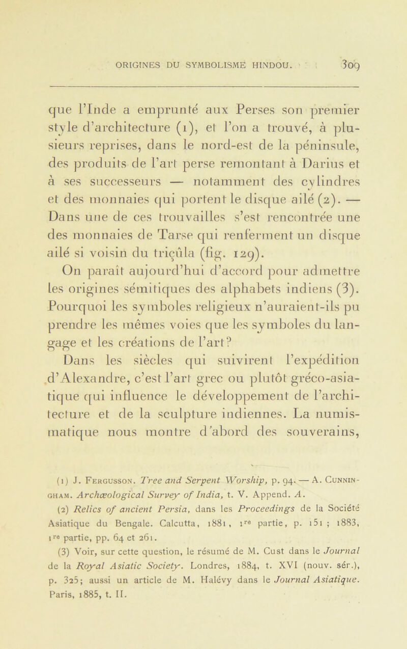 ORIGINES DU SYMBOLISME HINDOU. 3og que l’Inde a emprunté aux Perses son premier style d’architecture (1), et l’on a trouvé, à plu- sieurs reprises, dans le nord-est de la péninsule, des produits de l’art perse remontant à Darius et à ses successeurs — notamment des cylindres et des monnaies qui portent le disque ailé (2). — Dans une de ces trouvailles s’est rencontrée une des monnaies de Tarse qui renferment un disque ailé si voisin du triçûla (fig. 12g). O11 parait aujourd’hui d’accord pour admettre les origines sémitiques des alphabets indiens (3). Pourquoi les symboles religieux n’auraient-ils pu prendre les mêmes voies que les symboles du lan- gage et les créations de l’art? Dans les siècles qui suivirent l’expédition d’Alexandre, c’est l’art grec ou plutôt gréco-asia- tique qui influence le développement de l’archi- tecture et de la sculpture indiennes. La numis- matique nous montre d’abord des souverains, (1) J. Fergusson. T'ree and Serpent Worship, p. 94. — A. Cunnin- gham. Archœological Survey of India, t. V. Append. A. (2) Relies of ancient Persia, dans les Proceedings de la Société Asiatique du Bengale. Calcutta, 1881, ire partie, p. 151 ; i883, ir® partie, pp. 64 et 261. (3) Voir, sur cette question, le résumé de M. Cust dans le Journal de la Royal Asiatic Society. Londres, 1884, t. XVI (nouv. sér.), p. 325; aussi un article de M. Halévy dans le Journal Asiatique. Paris, i885, t. IL