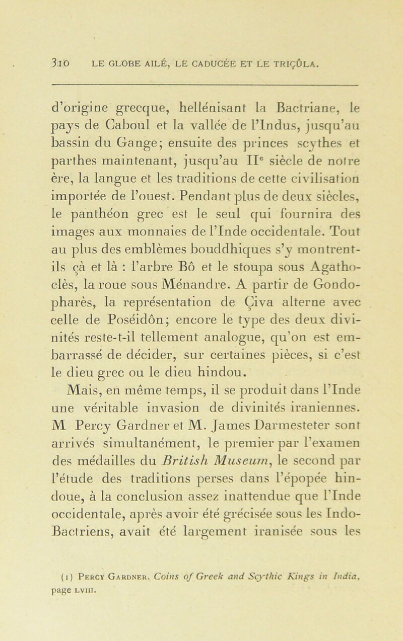 d’origine grecque, hellénisant la Bactriane, le pays de Caboul et la vallée de Plndus, jusqu’au bassin du Gange; ensuite des princes scythes et parthes maintenant, jusqu’au IIe siècle de notre ère, la langue et les traditions de cette civilisation importée de l’ouest. Pendant plus de deux siècles, le panthéon grec est le seul qui fournira des images aux monnaies de l’Inde occidentale. Tout au plus des emblèmes bouddhiques s’y montrent- ils çà et là : l’arbre Bô et le stoupa sous Agatho- clès, la roue sous Ménandre. A partir de Gondo- pharès, la représentation de Çiva alterne avec celle de Poséidon; encore le type des deux divi- nités reste-t-il tellement analogue, qu'on est em- barrassé de décider, sur certaines pièces, si c’est le dieu grec ou le dieu hindou. Mais, en même temps, il se produit dans l’Inde une véritable invasion de divinités iraniennes. M Percy Gardner et M. James Darmesteter sont arrivés simultanément, le premier par l’examen des médailles du British Muséum, le second par l’étude des traditions perses dans l’épopée hin- doue, à la conclusion assez inattendue que l’Inde occidentale, après avoir été grécisée sous les Indo- Bactriens, avait été largement iranisée sous les (1) Percy Gardner. Coins of Greek an J Scythic Kings in India, page Lviii.