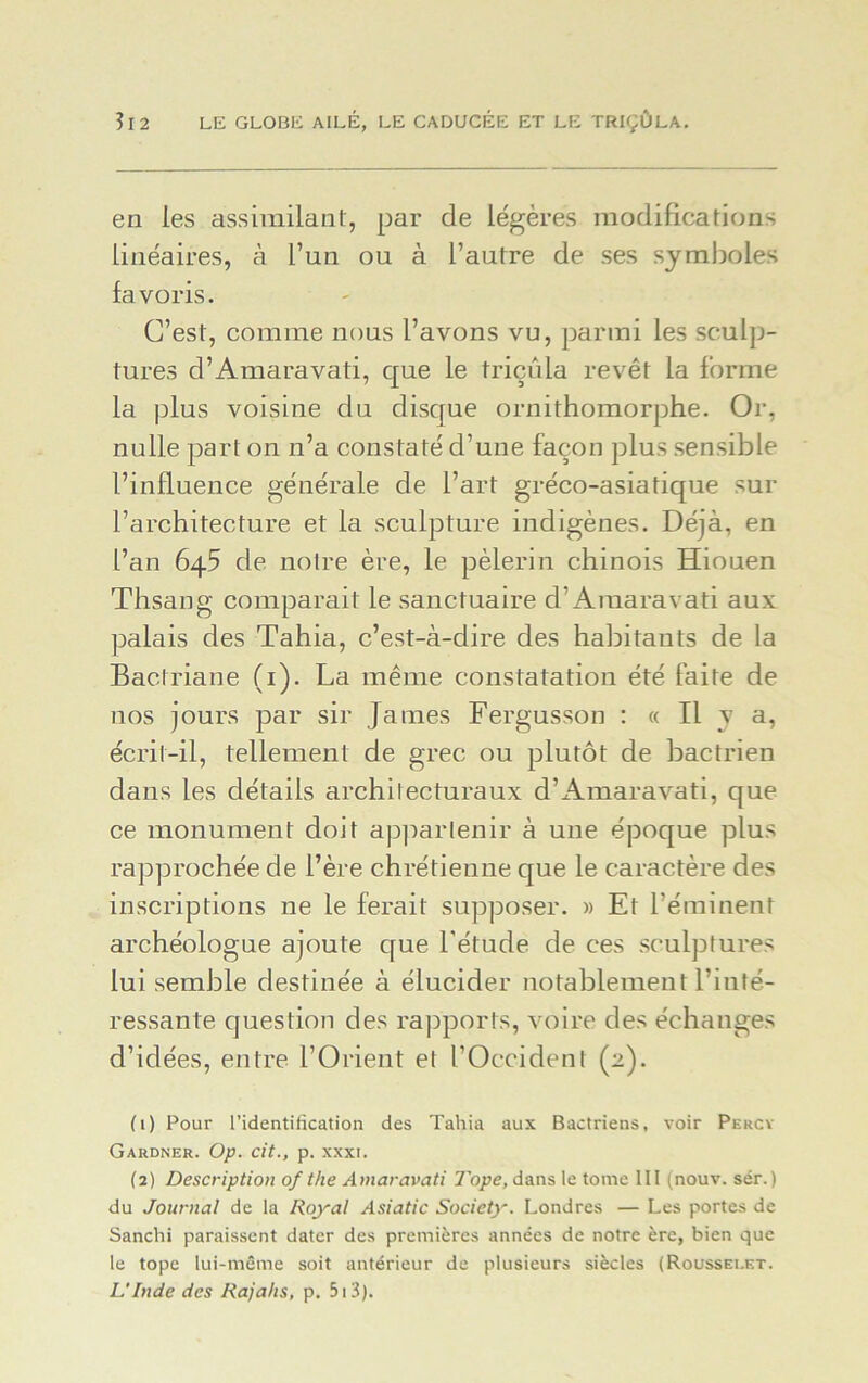 en les assimilant, par de légères modifications linéaires, à l’un ou à l’autre de ses symboles favoris. C’est, comme nous l’avons vu, parmi les sculp- tures d’Amaravati, que le triçûla revêt la forme la plus voisine du disque ornithomorphe. Or, nulle part on n’a constaté d’une façon plus sensible l’influence générale de l’art gréco-asiatique sur l’architecture et la sculpture indigènes. Déjà, en l’an 6q5 de notre ère, le pèlerin chinois Hiouen Thsang comparait le sanctuaire d’Amaravati aux palais des Tahia, c’est-à-dire des habitants de la Bactriane (1). La même constatation été faite de nos jours par sir James Fergusson : « Il y a, écrit-il, tellement de grec ou plutôt de bactrien dans les détails architecturaux d’Amaravati, que ce monument doit appartenir à une époque plus rapprochée de l’ère chrétienne que le caractère des inscriptions ne le ferait supposer. » Et l’éminent archéologue ajoute que l'étude de ces sculptures lui semble destinée à élucider notablement l’inté- ressante question des rapports, voire des échanges d’idées, entre l’Orient et l’Occident (2). (1) Pour l’identification des Tahia aux Bactriens, voir Percy Gardner. Op. cit., p. xxxi. (2) Description of the Amaravati Tope, dans le tome III (nouv. sér.) du Journal de la Royal Asiatic Society. Londres — Les portes de Sanchi paraissent dater des premières années de notre ère, bien que le tope lui-même soit antérieur de plusieurs siècles (Rousselet. L'Inde des Rajahs, p. 513).