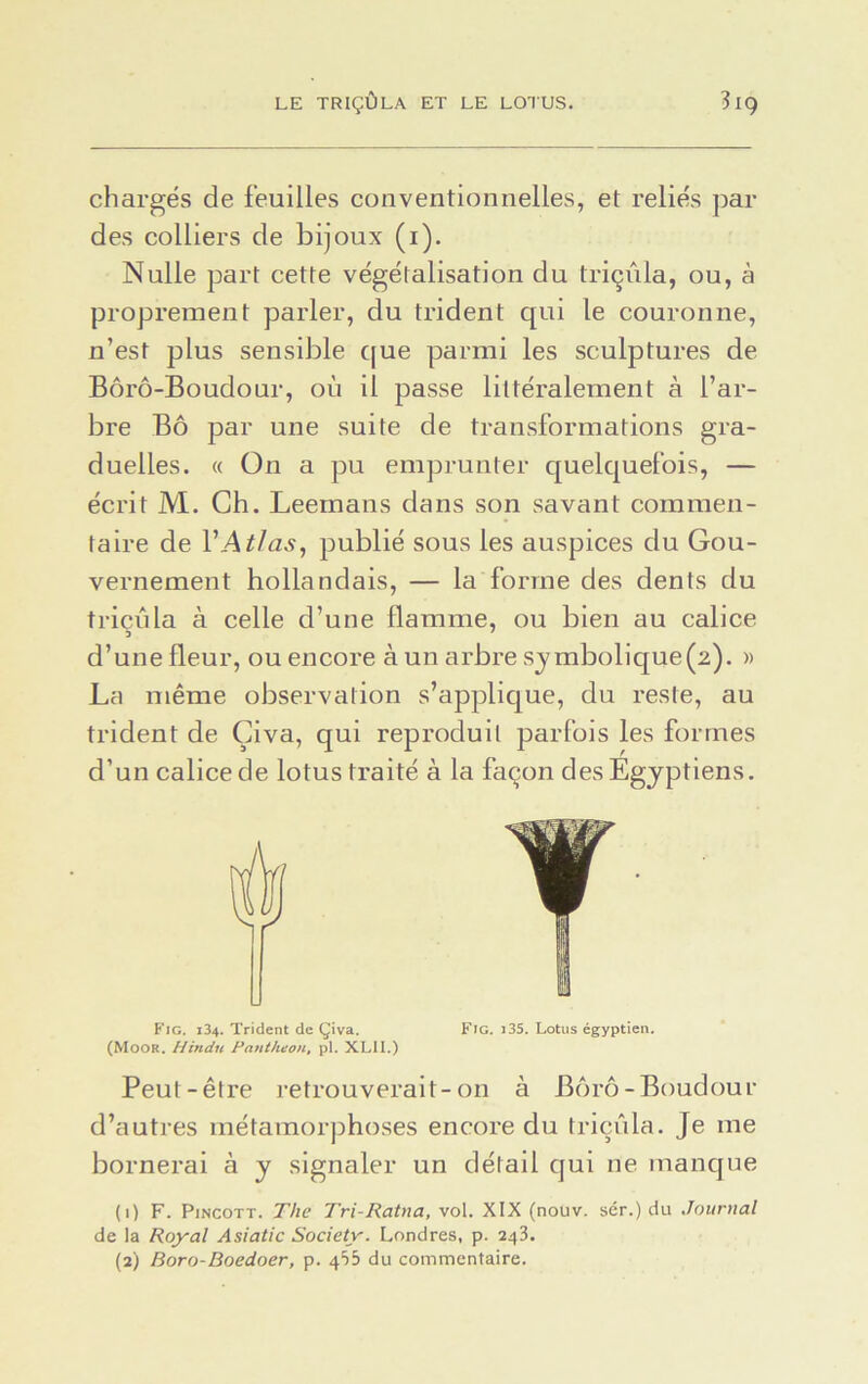chargés de feuilles conventionnelles, et reliés par des colliers de bijoux (1). Nulle part cette végétalisation du triçûla, ou, à proprement parler, du trident qui le couronne, n’est plus sensible que parmi les sculptures de Bôrô-Boudour, où il passe littéralement à l’ar- bre Bô par une suite de transformations gra- duelles. « On a pu emprunter quelquefois, — écrit M. Ch. Leemans dans son savant commen- taire de VAtlas, publié sous les auspices du Gou- vernement hollandais, — la forme des dents du triçûla à celle d’une flamme, ou bien au calice d’une fleur, ou encore à un arbre symbolique(2). » La même observation s’applique, du reste, au trident de Çiva, qui reproduit parfois les formes d’un calice de lotus traité à la façon des Egyptiens. É Fig. 134. Trident de Çiva. (Moor. H indu Panthéon, pl. XLI1.) Peut-être retrouverait-on à Bôrô-Boudour d’autres métamorphoses encore du triçûla. Je me bornerai à y signaler un détail qui ne manque de la Royal Asiatic Society. Londres, p. 243. (2) Boro-Boedoer, p. 435 du commentaire. Fig. i35. Lotus égyptien.