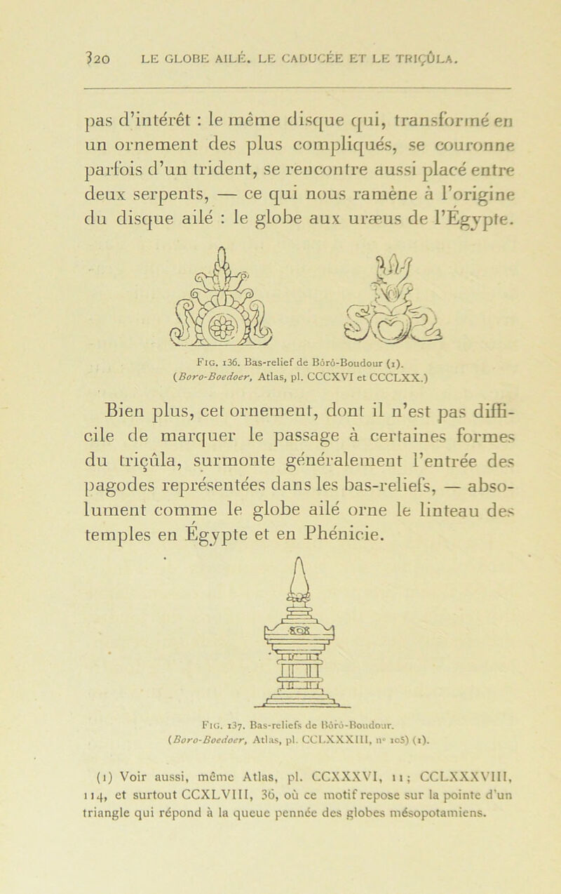 pas d’intérêt : le même disque qui, transformé en un ornement des plus compliqués, se couronne parfois d’un trident, se rencontre aussi placé entre deux serpents, — ce qui nous ramène à l’origine du disque ailé : le globe aux uræus de l’Egypte. Fig. i36. Bas-relief de Bôrô-Botidour (i). (Boro-Boedoer, Atlas, pl. CCCXVI et CCCLXX.) Bien plus, cet ornement, dont il n’est pas diffi- cile de marquer le passage à certaines formes du triçûla, surmonte généralement l’entrée des pagodes représentées dans les bas-reliefs, — abso- lument comme le globe ailé orne le linteau des temples en Egypte et en Phénicie. Fig. 137. Bas-reliefs de Bôrô-Boudour. {Boro-Boedoer, Atlas, pl. CCLXXXII1, n° io5) (i). (1) Voir aussi, même Atlas, pl. CCXXXVI, n; CCLXXXY11I, 114, et surtout CCXLVIII, 36, où ce motif repose sur la pointe d'un triangle qui répond à la queue pennée des globes mésopotamiens.