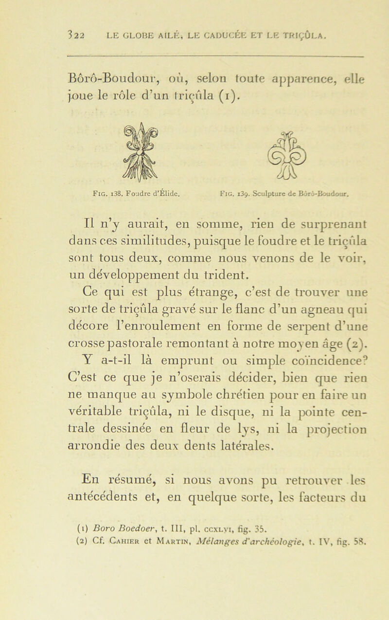 Bôrô-Boudour, où, selon foute apparence, elle joue le rôle d’un triçûla (i). Il n’y aurait, en somme, rien de surprenant dans ces similitudes, puisque le foudre et le triçûla sont tous deux, comme nous venons de le voir, un développement du trident. Ce qui est plus étrange, c’est de trouver une sorte de triçûla gravé sur le flanc d’un agneau qui décore l’enroulement en forme de serpent d’une crosse pastorale remontant à notre moyen âge (2). Y a-t-il là emprunt ou simple coïncidence0 C’est ce que je n’oserais décider, bien que rien ne manque au symbole chrétien pour en faire un véritable triçûla, ni le disque, ni la pointe cen- trale dessinée en fleur de lys, ni la projection arrondie des deux dents latérales. En résumé, si nous avons pu retrouver les antécédents et, en quelque sorte, les facteurs du Fig. 139. Sculpture de Bjrô-Boudour. (1) Boro Boedoer, t. III, pl. ccxlvi, fig. 35. (2) Cf. Cahier et Martin, Mélanges d'archéologie, t. IV, fig. 58.