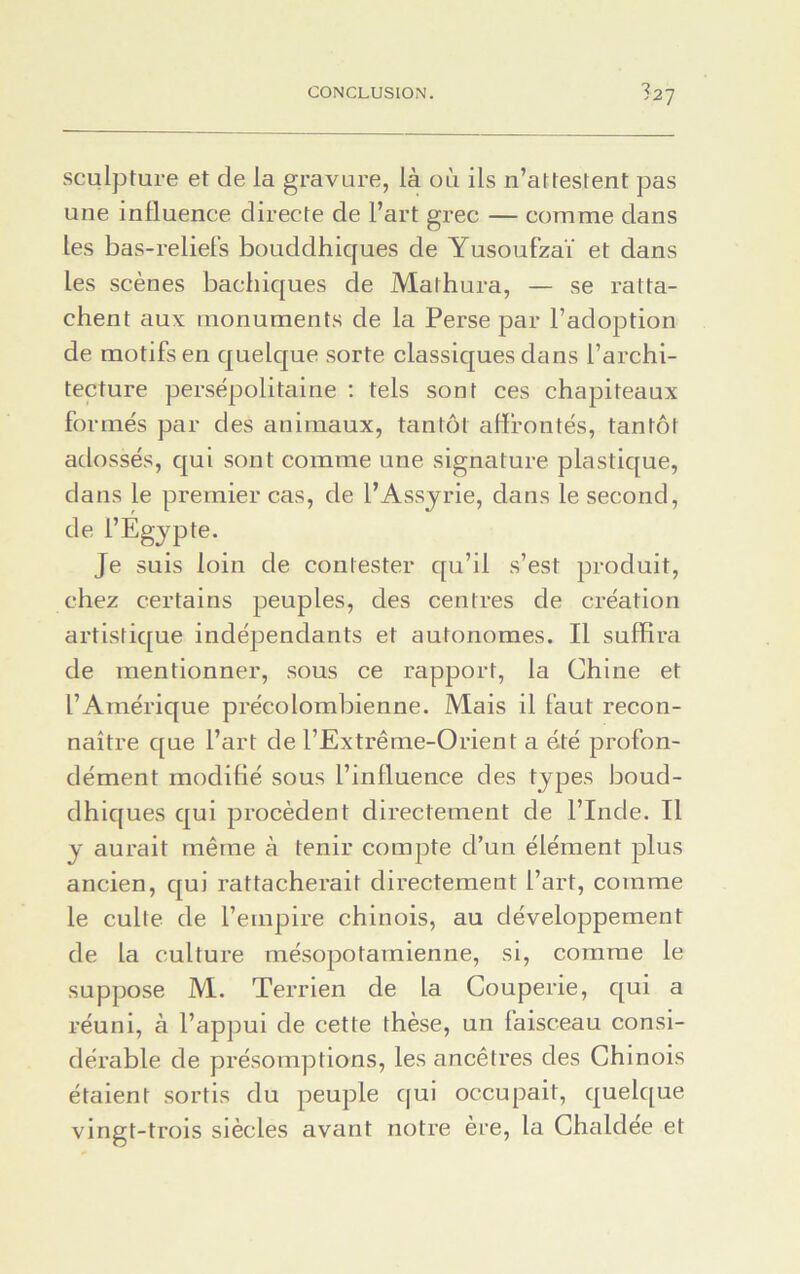 527 sculpture et de la gravure, là où ils n’attestent pas une influence directe de l’art grec — comme dans les bas-reliefs bouddhiques de Yusoufzaï et dans les scènes bachiques de Mathura, — se ratta- chent aux monuments de la Perse par l’adoption de motifs en quelque sorte classiques dans l’archi- tecture persépolitaine : tels sont ces chapiteaux formés par des animaux, tantôt affrontés, tantôt adossés, qui sont comme une signature plastique, dans le premier cas, de l’Assyrie, dans le second, de l’Égypte. Je suis loin de contester qu’il s’est produit, chez certains peuples, des centres de création artistique indépendants et autonomes. Il suffira de mentionner, sous ce rapport, la Chine et l’Amérique précolombienne. Mais il faut recon- naître que l’art de l’Extrême-Orient a été profon- dément modifié sous l’influence des types boud- dhiques qui procèdent directement de l’Inde. Il y aurait même à tenir compte d’un élément plus ancien, qui rattacherait directement l’art, comme le culte de l’empire chinois, au développement de la culture mésopotamienne, si, comme le suppose M. Terrien de la Couperie, qui a réuni, à l’appui de cette thèse, un faisceau consi- dérable de présomptions, les ancêtres des Chinois étaient sortis du peuple qui occupait, quelque vingt-trois siècles avant notre ère, la Chaldee et