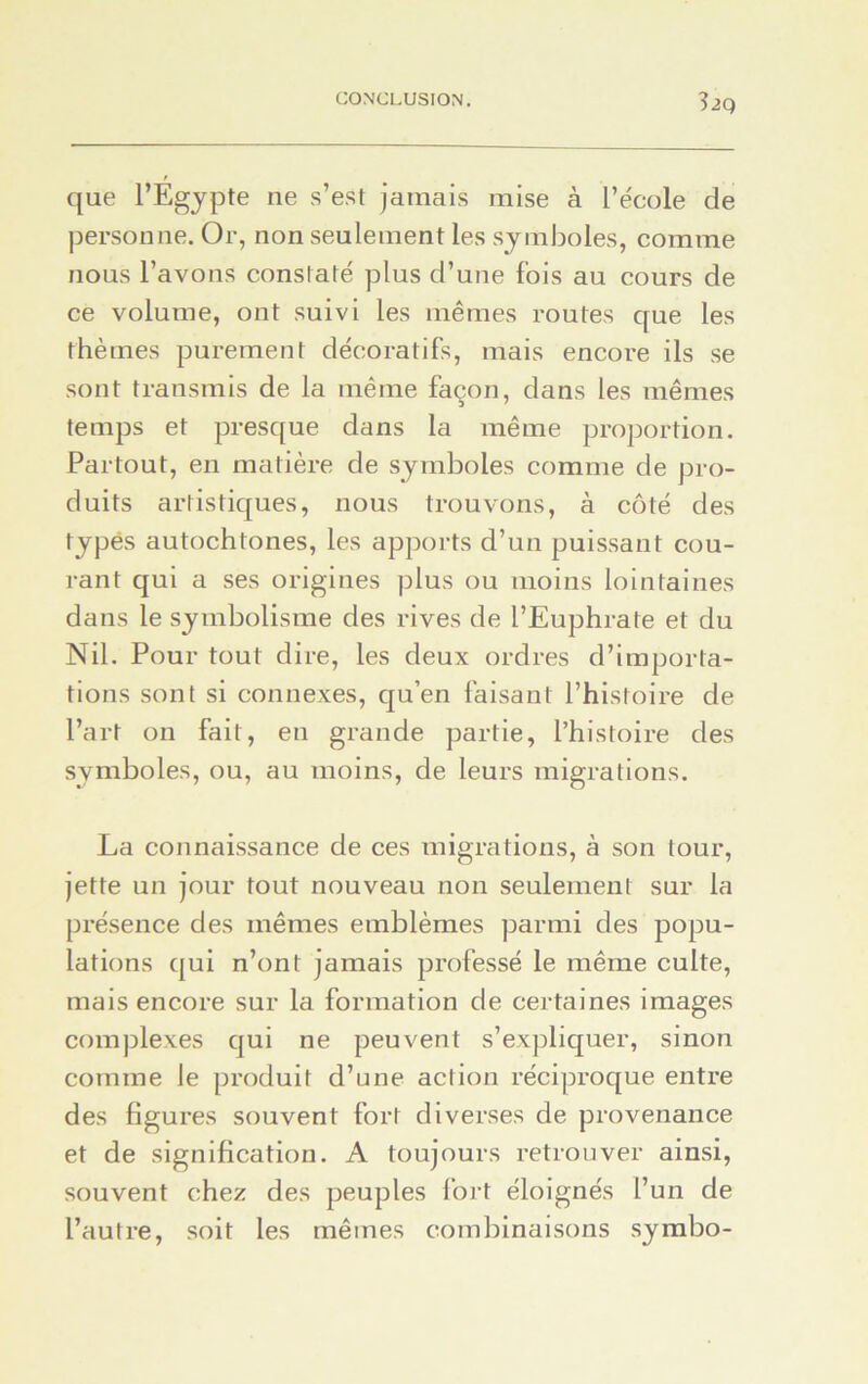 3 2Q que l’Égypte ne s’est jamais mise à l’école de personne. Or, non seulement les symboles, comme nous l’avons constaté plus d’une fois au cours de ce volume, ont suivi les mêmes routes que les thèmes purement décoratifs, mais encore ils se sont transmis de la même façon, dans les mêmes temps et presque dans la même proportion. Partout, en matière de symboles comme de pro- duits artistiques, nous trouvons, à côté des typés autochtones, les apports d’un puissant cou- rant qui a ses origines plus ou moins lointaines dans le symbolisme des rives de l’Euphrate et du Nil. Pour tout dire, les deux ordres d’importa- tions sont si connexes, qu’en faisant l’histoire de l’art on fait, en grande partie, l’histoire des symboles, ou, au moins, de leurs migrations. La connaissance de ces migrations, à son tour, jette un jour tout nouveau non seulement sur la présence des mêmes emblèmes parmi des popu- lations qui n’ont jamais professé le même culte, mais encore sur la formation de certaines images complexes qui ne peuvent s’expliquer, sinon comme le produit d’une action réciproque entre des figures souvent fort diverses de provenance et de signification. A toujours retrouver ainsi, souvent chez des peuples fort éloignés l’un de l’autre, soit les mêmes combinaisons symbo-