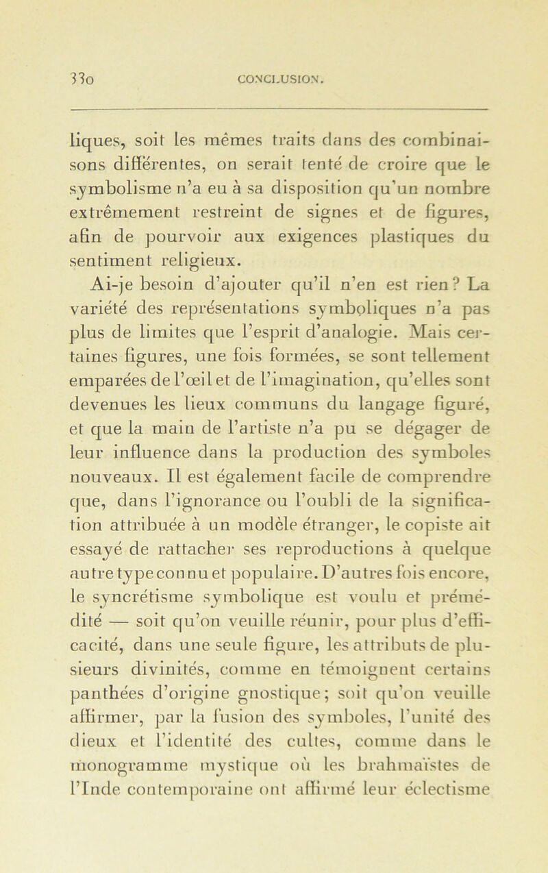 liques, soit les mêmes traits dans des combinai- sons differentes, on serait tenté de croire que le symbolisme n’a eu à sa disposition qu’un nombre extrêmement restreint de signes et de ligures, afin de pourvoir aux exigences plastiques du sentiment religieux. Ai-je besoin d’ajouter qu’il n’en est rien? La variété des représentations symboliques n’a pas plus de limites que l’esprit d’analogie. Mais cer- taines figures, une fois formées, se sont tellement emparées de l’œil et de l’imagination, qu’elles sont devenues les lieux communs du langage figuré, et que la main de l’artiste n’a pu se dégager de leur influence dans la production des symboles nouveaux. Il est également facile de comprendre que, dans l’ignorance ou l’oubli de la significa- tion attribuée à an modèle étranger, le copiste ait essayé de rattacher ses reproductions à quelque autre type connu et populaire. D’autres fois encore, le syncrétisme symbolique est voulu et prémé- dité — soit qu’on veuille réunir, pour plus d’effi- cacité, dans une seule figure, les attributs de plu- sieurs divinités, comme en témoignent certains panthées d’origine gnostique; soit qu’on veuille affirmer, par la fusion des symboles, l’unité des dieux et l’identité des cultes, comme dans le monogramme mystique où les brahmaïstes de l’Inde contemporaine ont affirmé leur éclectisme