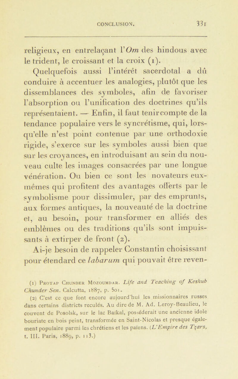 religieux, en entrelaçant VOm des hindous avec le trident, le croissant et la croix (i). Quelquefois aussi l’intérêt sacerdotal a dû conduire à accentuer les analogies, plutôt que les dissemblances des symboles, afin de favoriser l’absorption ou l’unification des doctrines qu’ils représentaient. — Enfin, il faut tenir compte de la tendance populaire vers le syncrétisme, qui, lors- qu’elle n’est point contenue par une orthodoxie rigide, s’exerce sur les symboles aussi bien que sur les croyances, en introduisant au sein du nou- veau culte les images consacrées par une longue vénération. Ou bien ce sont les novateurs eux- mêmes qui profitent des avantages offerts par le symbolisme pour dissimuler, par des emprunts, aux formes antiques, la nouveauté de la doctrine et, au besoin, pour transformer en alliés des emblèmes ou des traditions qu’ils sont impuis- sants à extirper de front (2). Ai-je besoin de rappeler Constantin choisissant pour étendard ce labarum qui pouvait être reven- (1) Pkotap Chunder Mozoumdar. Life and Teaching of Keshub Chunder Sen. Calcutta, 1887, p. 5oi. (2) C’est cc que font encore aujourd'hui les missionnaires russes dans certains districts reculés. Au dire de M. Ad. Leroy-Beaulieu, le couvent de Posolsk, sur le lac Baikal, posséderait une ancienne idole bouriate en bois peint, transformée en Saint-Nicolas et presque égale- ment populaire parmi les chrétiens et les païens. (L'Empire des T^ars, t. III. Paris, 1889, p. 113.)