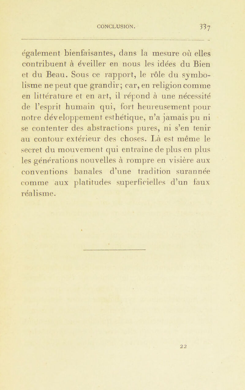 également bienfaisantes, dans la mesure où elles contribuent à éveiller en nous les idées du Bien et du Beau. Sous ce rapport, le rôle du symbo- lisme ne peut que grandir; car, en religion comme en littérature et en art, il répond à une nécessité de l’esprit humain qui, fort heureusement pour notre développement esthétique, n’a jamais pu ni se contenter des abstractions pures, ni s’en tenir au contour extérieur des choses. Là est même le secret du mouvement qui entraîne de plus en plus les générations nouvelles à rompre en visière aux conventions banales d’une tradition surannée comme aux platitudes superficielles d’un faux réalisme. 22